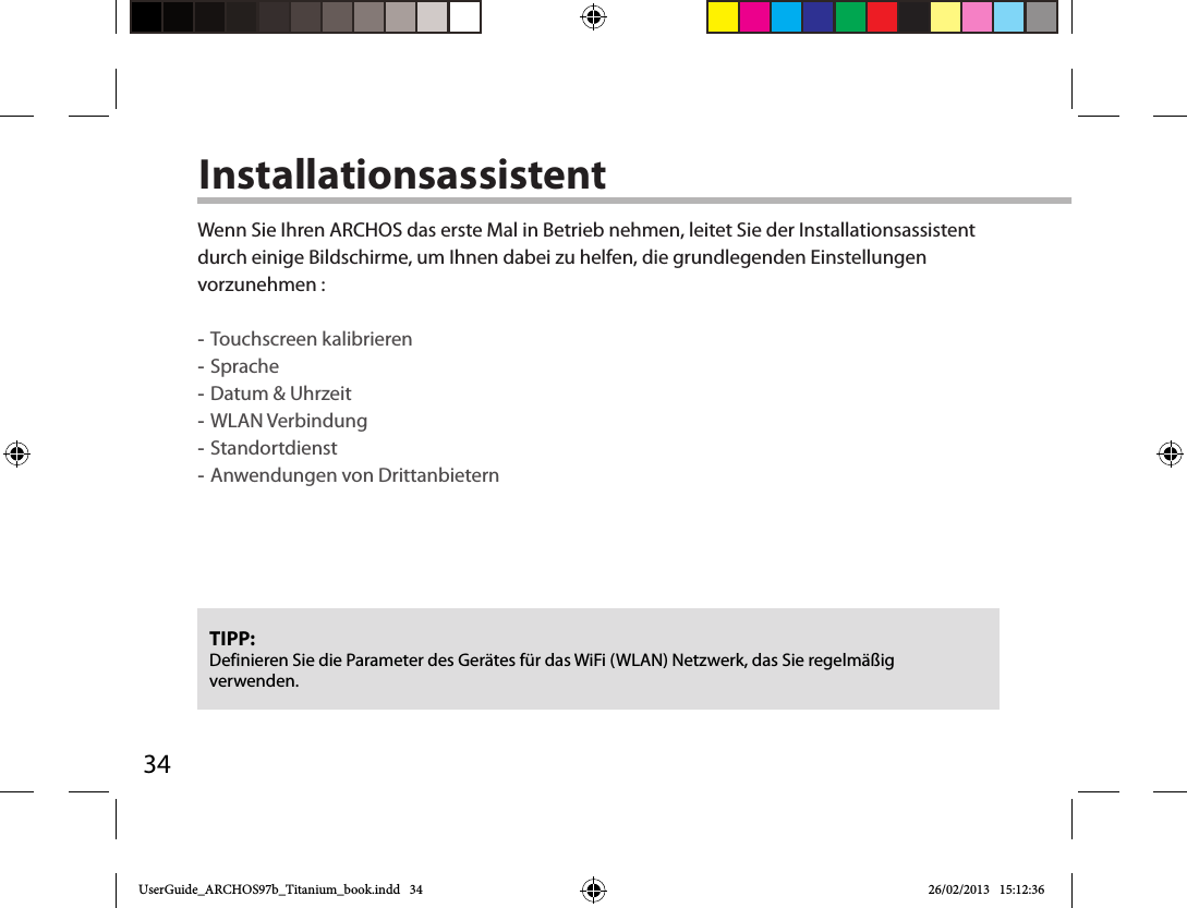 34InstallationsassistentTIPP: Definieren Sie die Parameter des Gerätes für das WiFi (WLAN) Netzwerk, das Sie regelmäßig verwenden.Wenn Sie Ihren ARCHOS das erste Mal in Betrieb nehmen, leitet Sie der Installationsassistent durch einige Bildschirme, um Ihnen dabei zu helfen, die grundlegenden Einstellungen vorzunehmen : -Touchscreen kalibrieren -Sprache -Datum &amp; Uhrzeit -WLAN Verbindung -Standortdienst -Anwendungen von DrittanbieternUserGuide_ARCHOS97b_Titanium_book.indd   34 26/02/2013   15:12:36