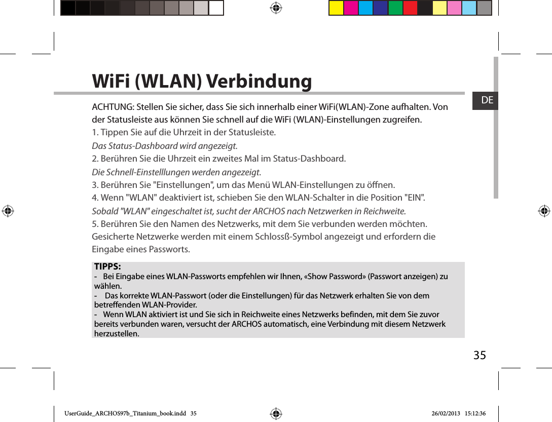 35DEWiFi (WLAN) VerbindungTIPPS: -Bei Eingabe eines WLAN-Passworts empfehlen wir Ihnen, «Show Password» (Passwort anzeigen) zu wählen. - Das korrekte WLAN-Passwort (oder die Einstellungen) für das Netzwerk erhalten Sie von dem betreffenden WLAN-Provider. -Wenn WLAN aktiviert ist und Sie sich in Reichweite eines Netzwerks befinden, mit dem Sie zuvor bereits verbunden waren, versucht der ARCHOS automatisch, eine Verbindung mit diesem Netzwerk herzustellen.ACHTUNG: Stellen Sie sicher, dass Sie sich innerhalb einer WiFi(WLAN)-Zone aufhalten. Von der Statusleiste aus können Sie schnell auf die WiFi (WLAN)-Einstellungen zugreifen.1. Tippen Sie auf die Uhrzeit in der Statusleiste. Das Status-Dashboard wird angezeigt.2. Berühren Sie die Uhrzeit ein zweites Mal im Status-Dashboard.  Die Schnell-Einstelllungen werden angezeigt. 3. Berühren Sie &quot;Einstellungen&quot;, um das Menü WLAN-Einstellungen zu önen.4. Wenn &quot;WLAN&quot; deaktiviert ist, schieben Sie den WLAN-Schalter in die Position &quot;EIN&quot;. Sobald &quot;WLAN&quot; eingeschaltet ist, sucht der ARCHOS nach Netzwerken in Reichweite.5. Berühren Sie den Namen des Netzwerks, mit dem Sie verbunden werden möchten. Gesicherte Netzwerke werden mit einem Schlossß-Symbol angezeigt und erfordern die Eingabe eines Passworts. UserGuide_ARCHOS97b_Titanium_book.indd   35 26/02/2013   15:12:36