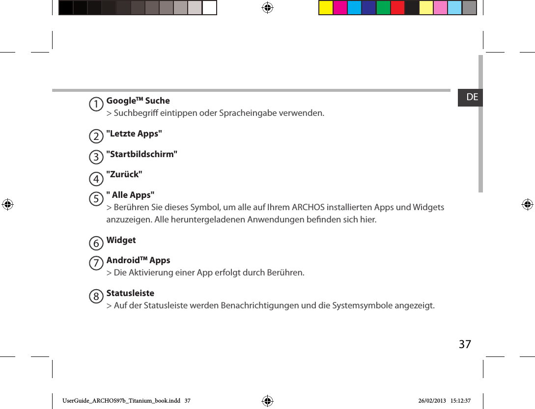 37DEGoogleTM Suche&gt; Suchbegri eintippen oder Spracheingabe verwenden.&quot;Letzte Apps&quot;&quot;Startbildschirm&quot;&quot;Zurück&quot;&quot; Alle Apps&quot; &gt; Berühren Sie dieses Symbol, um alle auf Ihrem ARCHOS installierten Apps und Widgets anzuzeigen. Alle heruntergeladenen Anwendungen benden sich hier. WidgetAndroidTM Apps  &gt; Die Aktivierung einer App erfolgt durch Berühren.Statusleiste &gt; Auf der Statusleiste werden Benachrichtigungen und die Systemsymbole angezeigt.12345678UserGuide_ARCHOS97b_Titanium_book.indd   37 26/02/2013   15:12:37