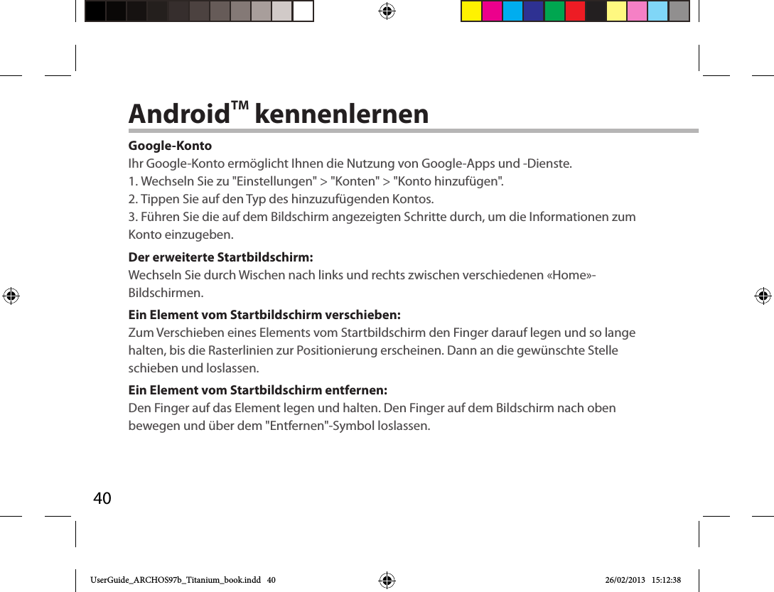 40AndroidTM kennenlernenGoogle-KontoIhr Google-Konto ermöglicht Ihnen die Nutzung von Google-Apps und -Dienste.1. Wechseln Sie zu &quot;Einstellungen&quot; &gt; &quot;Konten&quot; &gt; &quot;Konto hinzufügen&quot;.2. Tippen Sie auf den Typ des hinzuzufügenden Kontos.3. Führen Sie die auf dem Bildschirm angezeigten Schritte durch, um die Informationen zum Konto einzugeben.Der erweiterte Startbildschirm:Wechseln Sie durch Wischen nach links und rechts zwischen verschiedenen «Home»-Bildschirmen.Ein Element vom Startbildschirm verschieben:Zum Verschieben eines Elements vom Startbildschirm den Finger darauf legen und so lange halten, bis die Rasterlinien zur Positionierung erscheinen. Dann an die gewünschte Stelle schieben und loslassen.Ein Element vom Startbildschirm entfernen:Den Finger auf das Element legen und halten. Den Finger auf dem Bildschirm nach oben bewegen und über dem &quot;Entfernen&quot;-Symbol loslassen.UserGuide_ARCHOS97b_Titanium_book.indd   40 26/02/2013   15:12:38