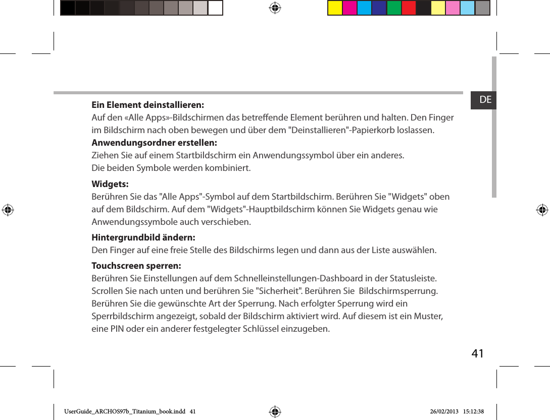 41DEEin Element deinstallieren:Auf den «Alle Apps»-Bildschirmen das betreende Element berühren und halten. Den Finger im Bildschirm nach oben bewegen und über dem &quot;Deinstallieren&quot;-Papierkorb loslassen. Anwendungsordner erstellen:Ziehen Sie auf einem Startbildschirm ein Anwendungssymbol über ein anderes. Die beiden Symbole werden kombiniert.Widgets:Berühren Sie das &quot;Alle Apps&quot;-Symbol auf dem Startbildschirm. Berühren Sie &quot;Widgets&quot; oben auf dem Bildschirm. Auf dem &quot;Widgets&quot;-Hauptbildschirm können Sie Widgets genau wie Anwendungssymbole auch verschieben.Hintergrundbild ändern:Den Finger auf eine freie Stelle des Bildschirms legen und dann aus der Liste auswählen.Touchscreen sperren:Berühren Sie Einstellungen auf dem Schnelleinstellungen-Dashboard in der Statusleiste. Scrollen Sie nach unten und berühren Sie &quot;Sicherheit&quot;. Berühren Sie  Bildschirmsperrung. Berühren Sie die gewünschte Art der Sperrung. Nach erfolgter Sperrung wird ein Sperrbildschirm angezeigt, sobald der Bildschirm aktiviert wird. Auf diesem ist ein Muster, eine PIN oder ein anderer festgelegter Schlüssel einzugeben.UserGuide_ARCHOS97b_Titanium_book.indd   41 26/02/2013   15:12:38