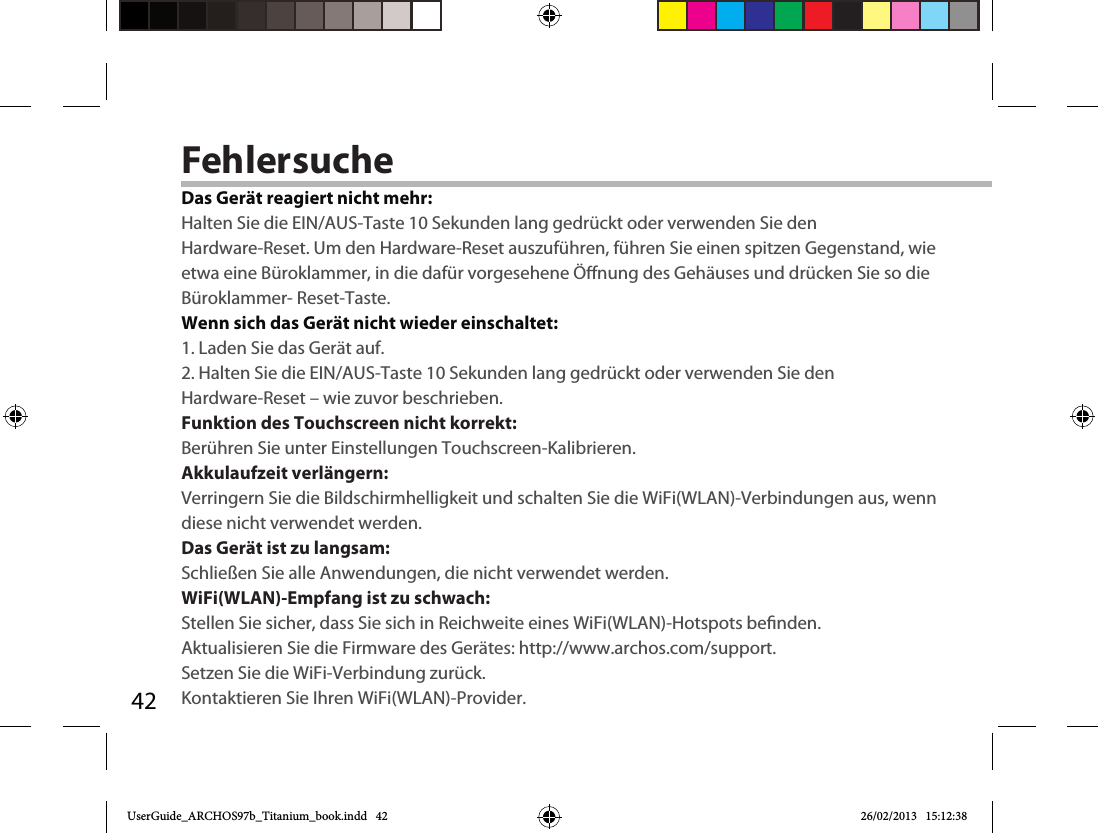 42FehlersucheDas Gerät reagiert nicht mehr:Halten Sie die EIN/AUS-Taste 10 Sekunden lang gedrückt oder verwenden Sie denHardware-Reset. Um den Hardware-Reset auszuführen, führen Sie einen spitzen Gegenstand, wie etwa eine Büroklammer, in die dafür vorgesehene Önung des Gehäuses und drücken Sie so die Büroklammer- Reset-Taste. Wenn sich das Gerät nicht wieder einschaltet:1. Laden Sie das Gerät auf. 2. Halten Sie die EIN/AUS-Taste 10 Sekunden lang gedrückt oder verwenden Sie denHardware-Reset – wie zuvor beschrieben.  Funktion des Touchscreen nicht korrekt:Berühren Sie unter Einstellungen Touchscreen-Kalibrieren.Akkulaufzeit verlängern:Verringern Sie die Bildschirmhelligkeit und schalten Sie die WiFi(WLAN)-Verbindungen aus, wenn diese nicht verwendet werden.Das Gerät ist zu langsam:Schließen Sie alle Anwendungen, die nicht verwendet werden.WiFi(WLAN)-Empfang ist zu schwach:Stellen Sie sicher, dass Sie sich in Reichweite eines WiFi(WLAN)-Hotspots benden.Aktualisieren Sie die Firmware des Gerätes: http://www.archos.com/support.Setzen Sie die WiFi-Verbindung zurück.Kontaktieren Sie Ihren WiFi(WLAN)-Provider.UserGuide_ARCHOS97b_Titanium_book.indd   42 26/02/2013   15:12:38