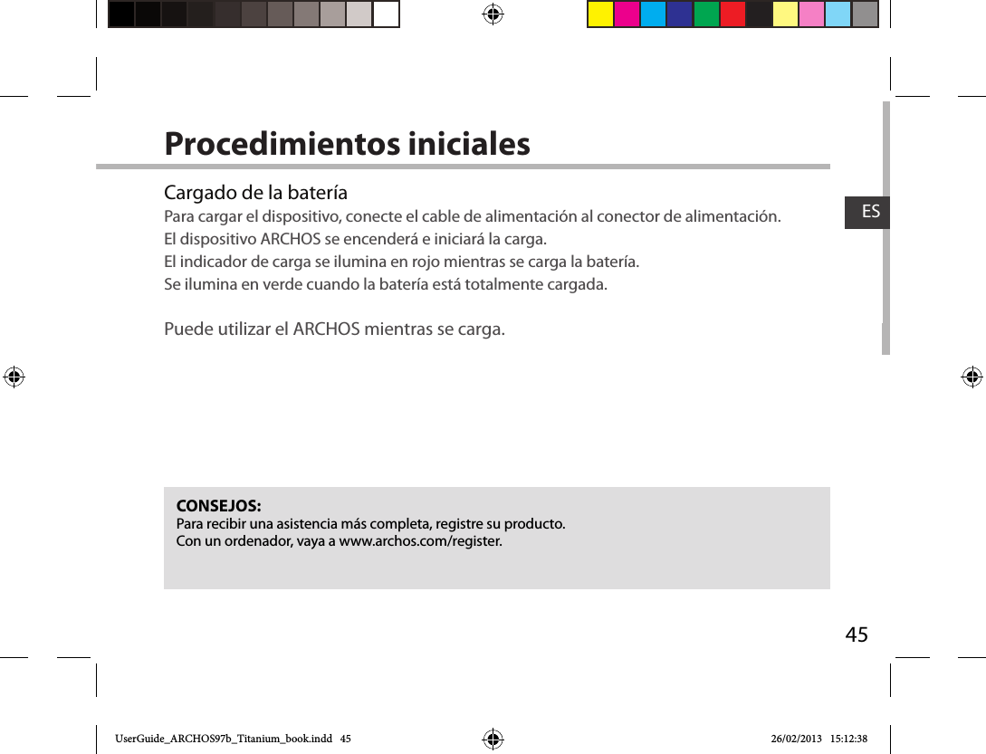 45ESProcedimientos inicialesCargado de la bateríaPara cargar el dispositivo, conecte el cable de alimentación al conector de alimentación. El dispositivo ARCHOS se encenderá e iniciará la carga.  El indicador de carga se ilumina en rojo mientras se carga la batería.  Se ilumina en verde cuando la batería está totalmente cargada.   Puede utilizar el ARCHOS mientras se carga.CONSEJOS:Para recibir una asistencia más completa, registre su producto. Con un ordenador, vaya a www.archos.com/register.UserGuide_ARCHOS97b_Titanium_book.indd   45 26/02/2013   15:12:38