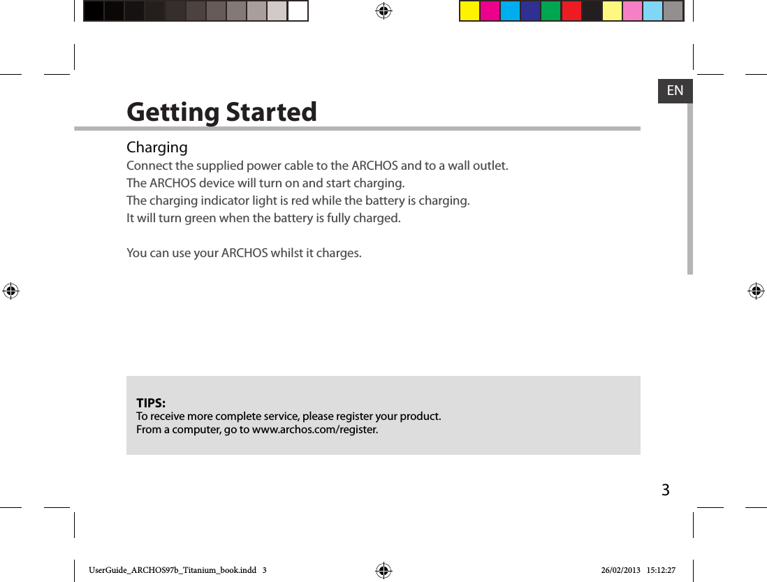 3ENGetting StartedChargingConnect the supplied power cable to the ARCHOS and to a wall outlet.  The ARCHOS device will turn on and start charging.The charging indicator light is red while the battery is charging.  It will turn green when the battery is fully charged.  You can use your ARCHOS whilst it charges.TIPS:To receive more complete service, please register your product. From a computer, go to www.archos.com/register.UserGuide_ARCHOS97b_Titanium_book.indd   3 26/02/2013   15:12:27