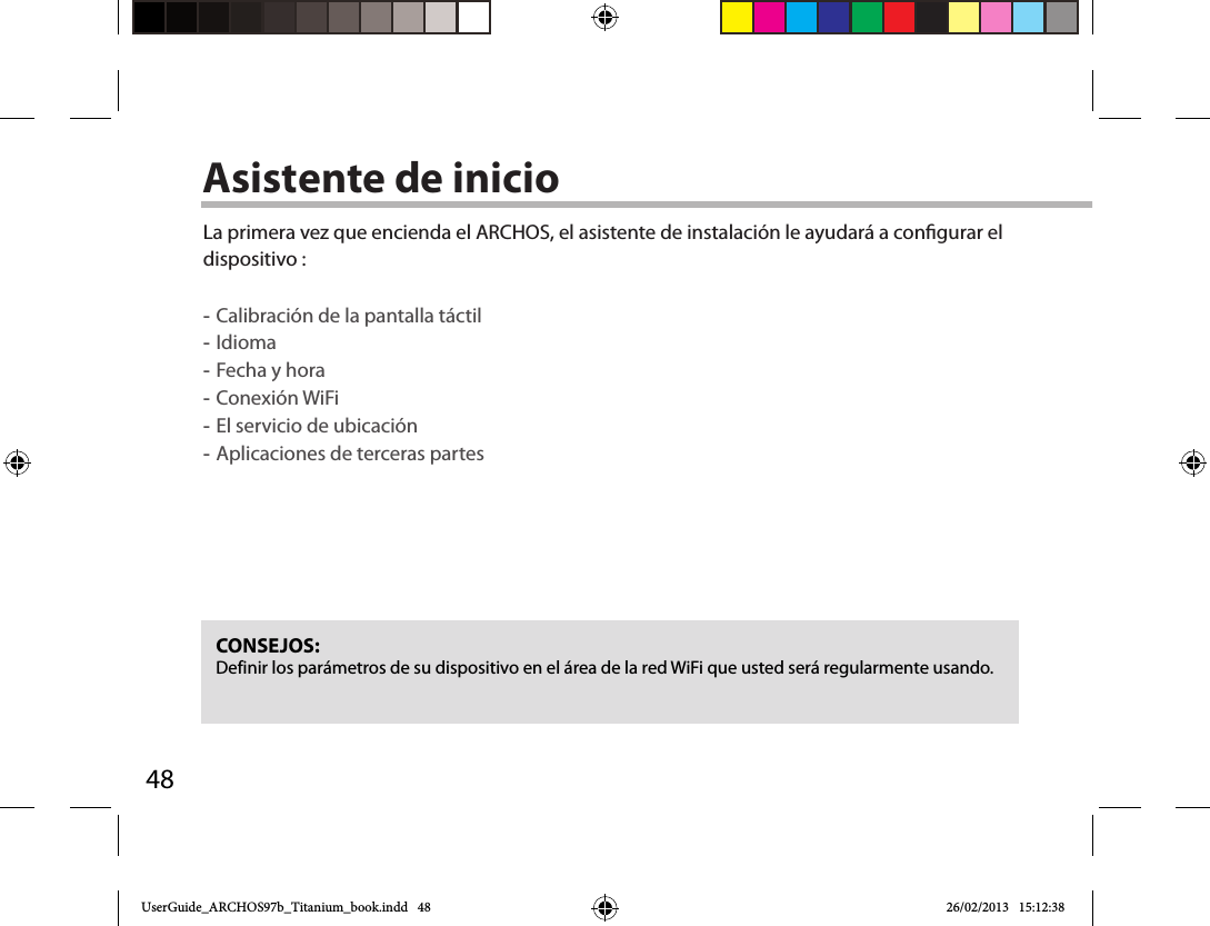 48Asistente de inicioCONSEJOS: Definir los parámetros de su dispositivo en el área de la red WiFi que usted será regularmente usando.La primera vez que encienda el ARCHOS, el asistente de instalación le ayudará a congurar el dispositivo : -Calibración de la pantalla táctil -Idioma -Fecha y hora -Conexión WiFi -El servicio de ubicación -Aplicaciones de terceras partesUserGuide_ARCHOS97b_Titanium_book.indd   48 26/02/2013   15:12:38