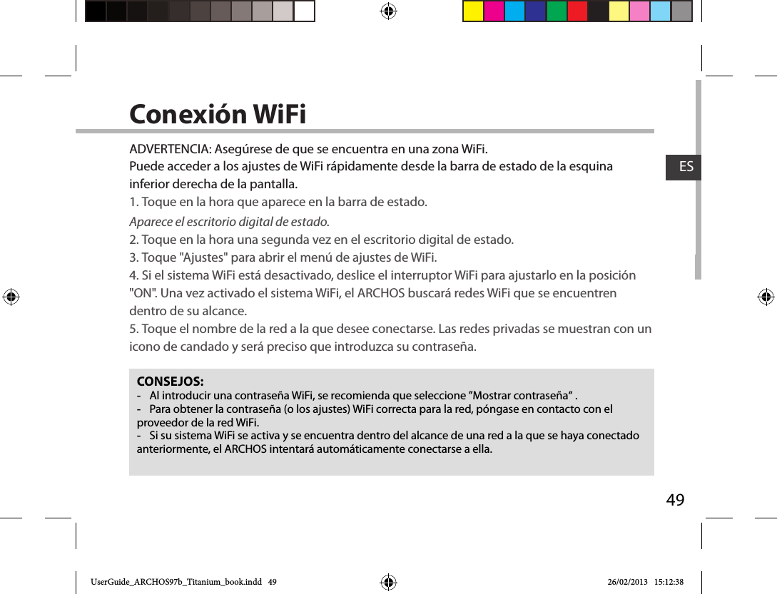 49ESConexión WiFiCONSEJOS: -Al introducir una contraseña WiFi, se recomienda que seleccione ”Mostrar contraseña“ . -Para obtener la contraseña (o los ajustes) WiFi correcta para la red, póngase en contacto con el proveedor de la red WiFi. -Si su sistema WiFi se activa y se encuentra dentro del alcance de una red a la que se haya conectado anteriormente, el ARCHOS intentará automáticamente conectarse a ella.ADVERTENCIA: Asegúrese de que se encuentra en una zona WiFi. Puede acceder a los ajustes de WiFi rápidamente desde la barra de estado de la esquina inferior derecha de la pantalla.1. Toque en la hora que aparece en la barra de estado. Aparece el escritorio digital de estado.2. Toque en la hora una segunda vez en el escritorio digital de estado. 3. Toque &quot;Ajustes&quot; para abrir el menú de ajustes de WiFi.4. Si el sistema WiFi está desactivado, deslice el interruptor WiFi para ajustarlo en la posición &quot;ON&quot;. Una vez activado el sistema WiFi, el ARCHOS buscará redes WiFi que se encuentren dentro de su alcance.5. Toque el nombre de la red a la que desee conectarse. Las redes privadas se muestran con un icono de candado y será preciso que introduzca su contraseña. UserGuide_ARCHOS97b_Titanium_book.indd   49 26/02/2013   15:12:38