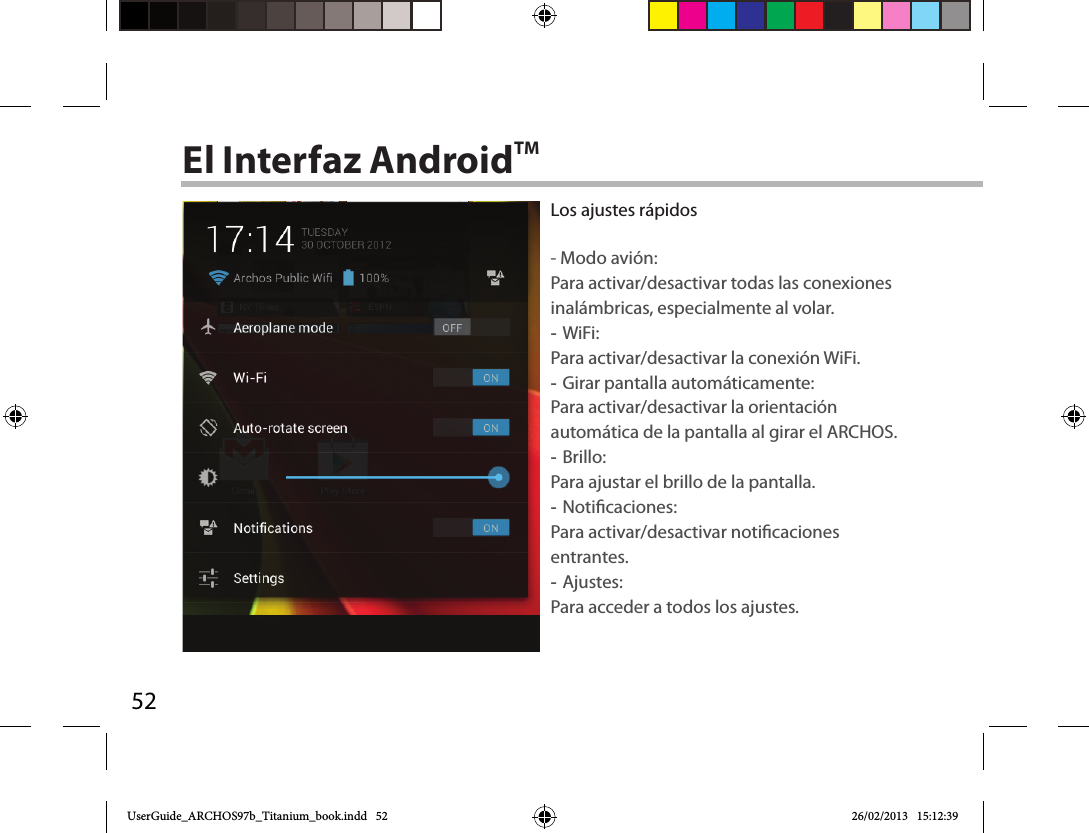 52El Interfaz AndroidTMLos ajustes rápidos- Modo avión:Para activar/desactivar todas las conexiones inalámbricas, especialmente al volar. -WiFi: Para activar/desactivar la conexión WiFi. -Girar pantalla automáticamente: Para activar/desactivar la orientación automática de la pantalla al girar el ARCHOS. -Brillo: Para ajustar el brillo de la pantalla. -Noticaciones: Para activar/desactivar noticaciones entrantes. -Ajustes: Para acceder a todos los ajustes.UserGuide_ARCHOS97b_Titanium_book.indd   52 26/02/2013   15:12:39