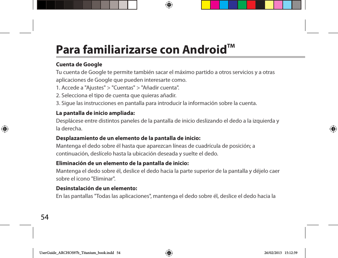 54Para familiarizarse con AndroidTMCuenta de GoogleTu cuenta de Google te permite también sacar el máximo partido a otros servicios y a otras aplicaciones de Google que pueden interesarte como.1. Accede a &quot;Ajustes&quot; &gt; &quot;Cuentas&quot; &gt; &quot;Añadir cuenta&quot;.2. Selecciona el tipo de cuenta que quieras añadir.3. Sigue las instrucciones en pantalla para introducir la información sobre la cuenta.La pantalla de inicio ampliada:Desplácese entre distintos paneles de la pantalla de inicio deslizando el dedo a la izquierda y la derecha.Desplazamiento de un elemento de la pantalla de inicio:Mantenga el dedo sobre él hasta que aparezcan líneas de cuadrícula de posición; a continuación, deslícelo hasta la ubicación deseada y suelte el dedo.Eliminación de un elemento de la pantalla de inicio:Mantenga el dedo sobre él, deslice el dedo hacia la parte superior de la pantalla y déjelo caer sobre el icono &quot;Eliminar&quot;.Desinstalación de un elemento:En las pantallas &quot;Todas las aplicaciones&quot;, mantenga el dedo sobre él, deslice el dedo hacia la UserGuide_ARCHOS97b_Titanium_book.indd   54 26/02/2013   15:12:39