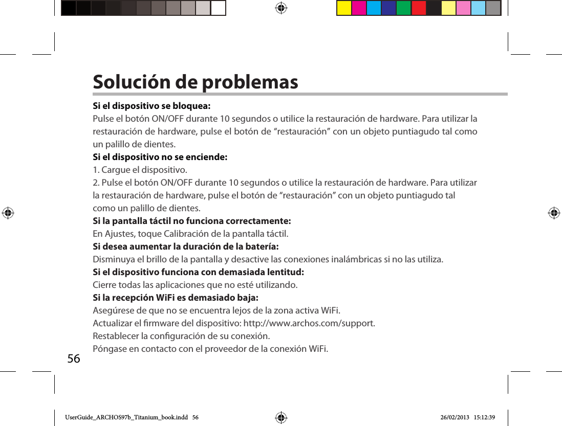 56Solución de problemasSi el dispositivo se bloquea:Pulse el botón ON/OFF durante 10 segundos o utilice la restauración de hardware. Para utilizar la restauración de hardware, pulse el botón de “restauración” con un objeto puntiagudo tal como un palillo de dientes. Si el dispositivo no se enciende:1. Cargue el dispositivo. 2. Pulse el botón ON/OFF durante 10 segundos o utilice la restauración de hardware. Para utilizar la restauración de hardware, pulse el botón de “restauración” con un objeto puntiagudo tal como un palillo de dientes.Si la pantalla táctil no funciona correctamente:En Ajustes, toque Calibración de la pantalla táctil.Si desea aumentar la duración de la batería:Disminuya el brillo de la pantalla y desactive las conexiones inalámbricas si no las utiliza.Si el dispositivo funciona con demasiada lentitud:Cierre todas las aplicaciones que no esté utilizando.Si la recepción WiFi es demasiado baja:Asegúrese de que no se encuentra lejos de la zona activa WiFi.Actualizar el rmware del dispositivo: http://www.archos.com/support.Restablecer la conguración de su conexión.Póngase en contacto con el proveedor de la conexión WiFi.UserGuide_ARCHOS97b_Titanium_book.indd   56 26/02/2013   15:12:39