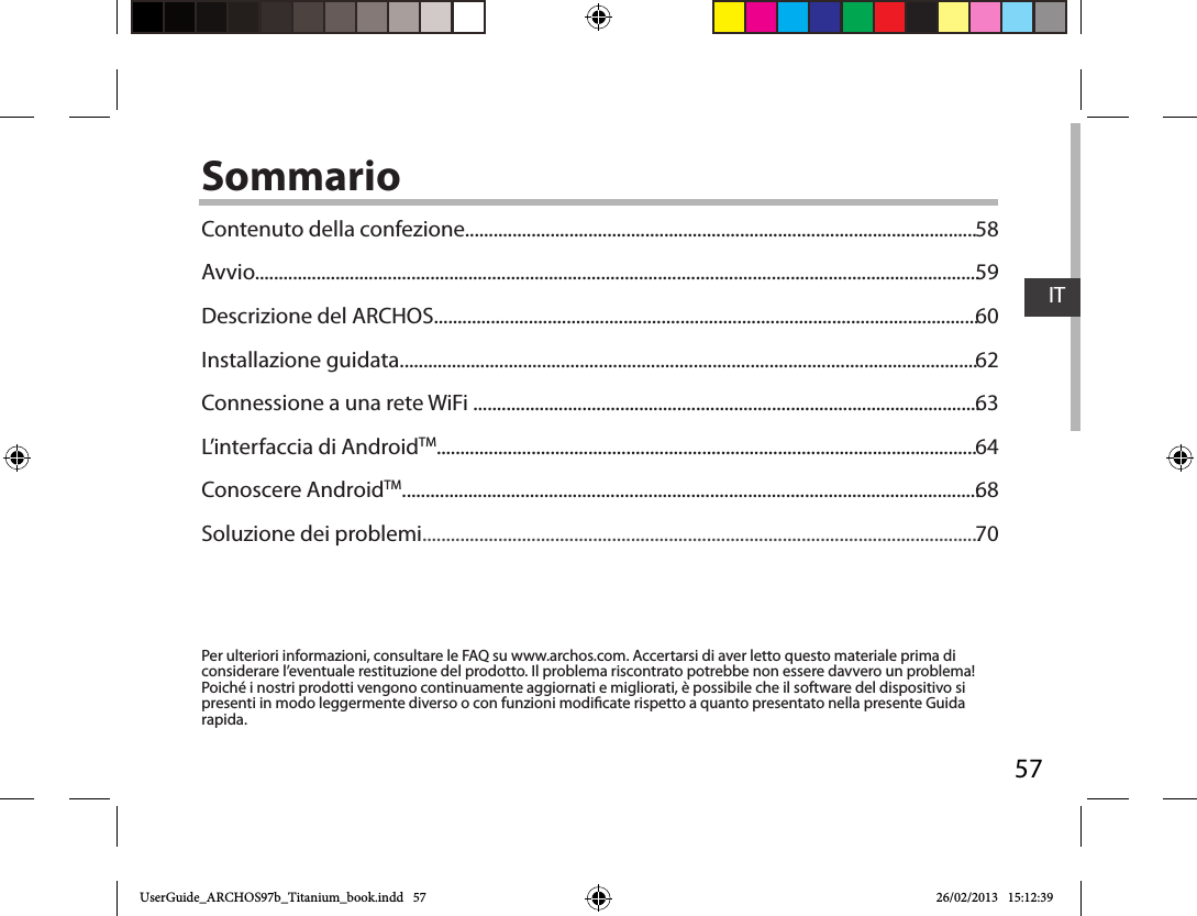 57ITSommarioPer ulteriori informazioni, consultare le FAQ su www.archos.com. Accertarsi di aver letto questo materiale prima di considerare l’eventuale restituzione del prodotto. Il problema riscontrato potrebbe non essere davvero un problema! Poiché i nostri prodotti vengono continuamente aggiornati e migliorati, è possibile che il software del dispositivo si presenti in modo leggermente diverso o con funzioni modicate rispetto a quanto presentato nella presente Guida rapida.Contenuto della confezione............................................................................................................Avvio.........................................................................................................................................................Descrizione del ARCHOS...................................................................................................................Installazione guidata..........................................................................................................................Connessione a una rete WiFi ...........................................................................................................L’interfaccia di AndroidTM..................................................................................................................Conoscere AndroidTM..........................................................................................................................Soluzione dei problemi......................................................................................................................5859606263646870UserGuide_ARCHOS97b_Titanium_book.indd   57 26/02/2013   15:12:39