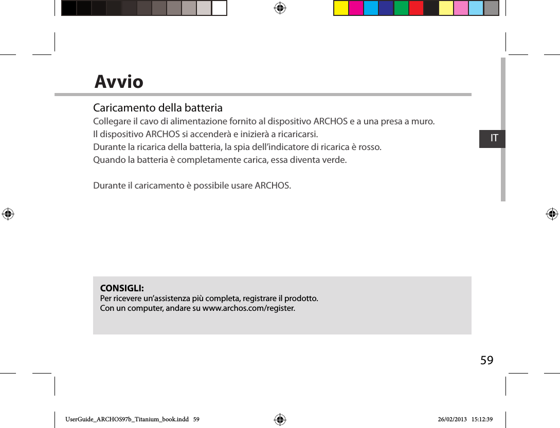 59ITAvvioCaricamento della batteriaCollegare il cavo di alimentazione fornito al dispositivo ARCHOS e a una presa a muro.  Il dispositivo ARCHOS si accenderà e inizierà a ricaricarsi.  Durante la ricarica della batteria, la spia dell’indicatore di ricarica è rosso.  Quando la batteria è completamente carica, essa diventa verde.  Durante il caricamento è possibile usare ARCHOS.CONSIGLI:Per ricevere un’assistenza più completa, registrare il prodotto. Con un computer, andare su www.archos.com/register.UserGuide_ARCHOS97b_Titanium_book.indd   59 26/02/2013   15:12:39