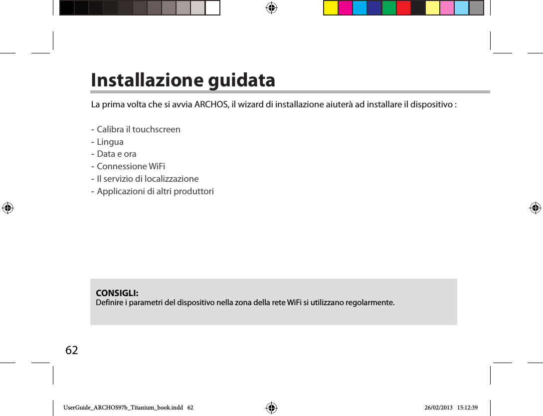 62Installazione guidataCONSIGLI: Definire i parametri del dispositivo nella zona della rete WiFi si utilizzano regolarmente.La prima volta che si avvia ARCHOS, il wizard di installazione aiuterà ad installare il dispositivo : -Calibra il touchscreen -Lingua -Data e ora -Connessione WiFi -Il servizio di localizzazione -Applicazioni di altri produttori        UserGuide_ARCHOS97b_Titanium_book.indd   62 26/02/2013   15:12:39