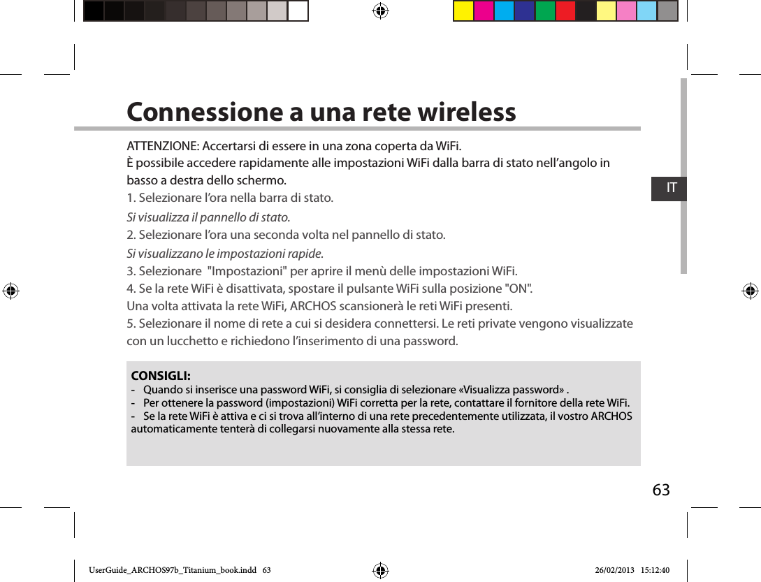 63ITConnessione a una rete wirelessCONSIGLI: -Quando si inserisce una password WiFi, si consiglia di selezionare «Visualizza password» . -Per ottenere la password (impostazioni) WiFi corretta per la rete, contattare il fornitore della rete WiFi. -Se la rete WiFi è attiva e ci si trova all’interno di una rete precedentemente utilizzata, il vostro ARCHOS automaticamente tenterà di collegarsi nuovamente alla stessa rete.ATTENZIONE: Accertarsi di essere in una zona coperta da WiFi. È possibile accedere rapidamente alle impostazioni WiFi dalla barra di stato nell’angolo in basso a destra dello schermo.1. Selezionare l’ora nella barra di stato. Si visualizza il pannello di stato.2. Selezionare l’ora una seconda volta nel pannello di stato. Si visualizzano le impostazioni rapide. 3. Selezionare  &quot;Impostazioni&quot; per aprire il menù delle impostazioni WiFi.4. Se la rete WiFi è disattivata, spostare il pulsante WiFi sulla posizione &quot;ON&quot;.  Una volta attivata la rete WiFi, ARCHOS scansionerà le reti WiFi presenti.5. Selezionare il nome di rete a cui si desidera connettersi. Le reti private vengono visualizzate con un lucchetto e richiedono l’inserimento di una password.UserGuide_ARCHOS97b_Titanium_book.indd   63 26/02/2013   15:12:40