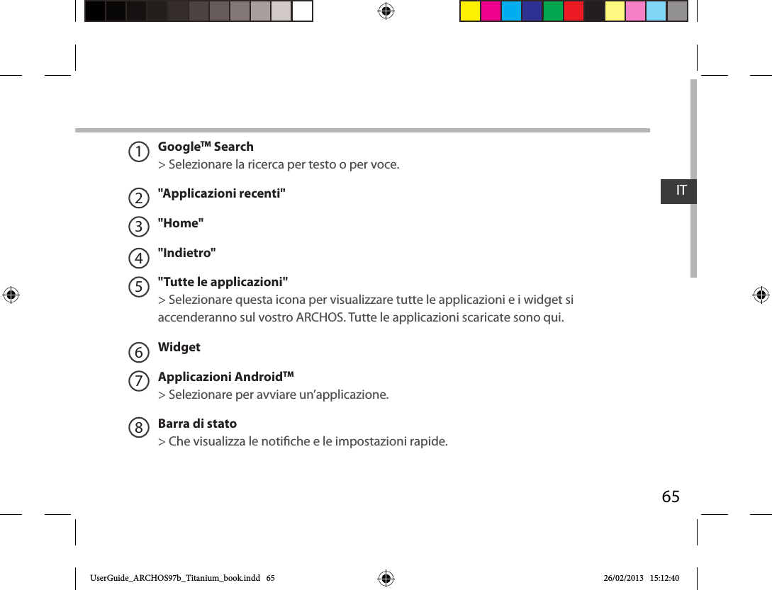 65ITGoogleTM Search&gt; Selezionare la ricerca per testo o per voce.&quot;Applicazioni recenti&quot;&quot;Home&quot;&quot;Indietro&quot;&quot;Tutte le applicazioni&quot; &gt; Selezionare questa icona per visualizzare tutte le applicazioni e i widget si accenderanno sul vostro ARCHOS. Tutte le applicazioni scaricate sono qui. WidgetApplicazioni AndroidTM&gt; Selezionare per avviare un’applicazione.Barra di stato  &gt; Che visualizza le notiche e le impostazioni rapide.12345678UserGuide_ARCHOS97b_Titanium_book.indd   65 26/02/2013   15:12:40