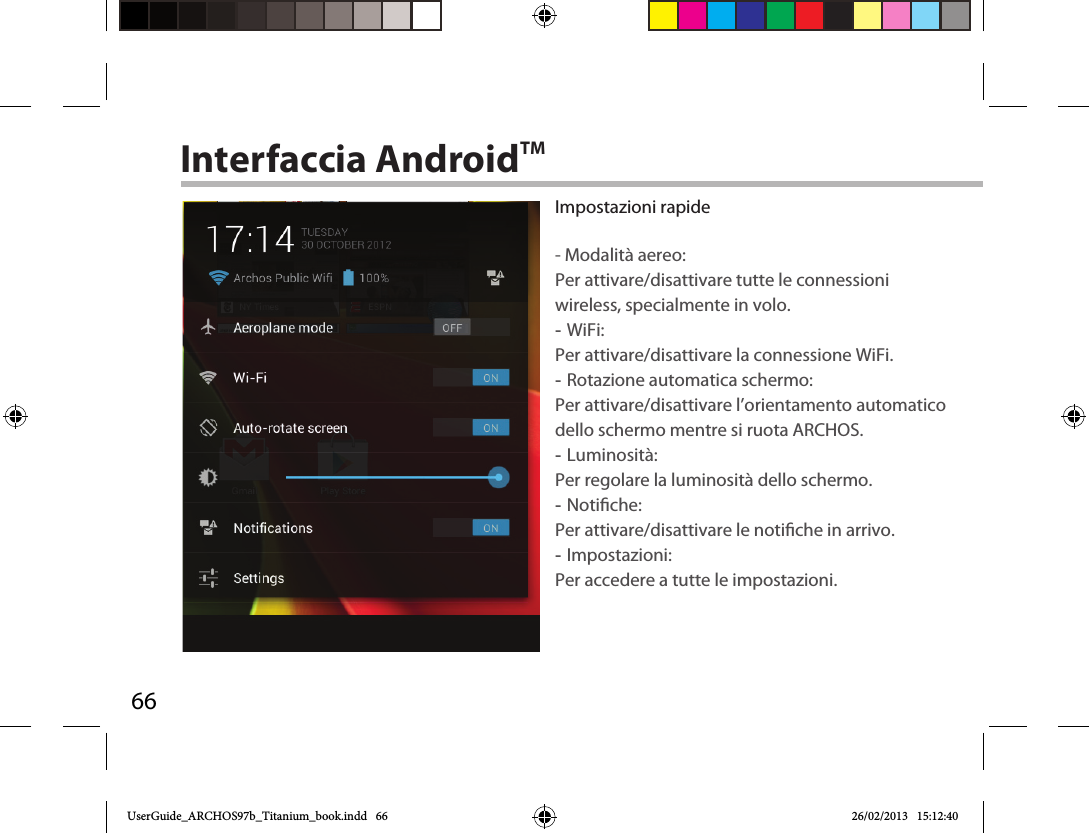 66Interfaccia AndroidTMImpostazioni rapide- Modalità aereo:Per attivare/disattivare tutte le connessioni wireless, specialmente in volo. -WiFi: Per attivare/disattivare la connessione WiFi. -Rotazione automatica schermo: Per attivare/disattivare l’orientamento automatico dello schermo mentre si ruota ARCHOS. -Luminosità: Per regolare la luminosità dello schermo. -Notiche: Per attivare/disattivare le notiche in arrivo. -Impostazioni: Per accedere a tutte le impostazioni.UserGuide_ARCHOS97b_Titanium_book.indd   66 26/02/2013   15:12:40