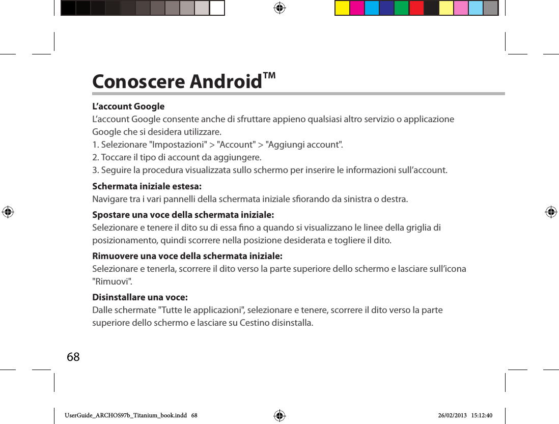 68Conoscere AndroidTML’account GoogleL’account Google consente anche di sfruttare appieno qualsiasi altro servizio o applicazione Google che si desidera utilizzare.1. Selezionare &quot;Impostazioni&quot; &gt; &quot;Account&quot; &gt; &quot;Aggiungi account&quot;.2. Toccare il tipo di account da aggiungere.3. Seguire la procedura visualizzata sullo schermo per inserire le informazioni sull’account.Schermata iniziale estesa:Navigare tra i vari pannelli della schermata iniziale sorando da sinistra o destra.Spostare una voce della schermata iniziale:Selezionare e tenere il dito su di essa no a quando si visualizzano le linee della griglia di posizionamento, quindi scorrere nella posizione desiderata e togliere il dito.Rimuovere una voce della schermata iniziale:Selezionare e tenerla, scorrere il dito verso la parte superiore dello schermo e lasciare sull’icona &quot;Rimuovi&quot;.Disinstallare una voce:Dalle schermate &quot;Tutte le applicazioni&quot;, selezionare e tenere, scorrere il dito verso la parte superiore dello schermo e lasciare su Cestino disinstalla. UserGuide_ARCHOS97b_Titanium_book.indd   68 26/02/2013   15:12:40