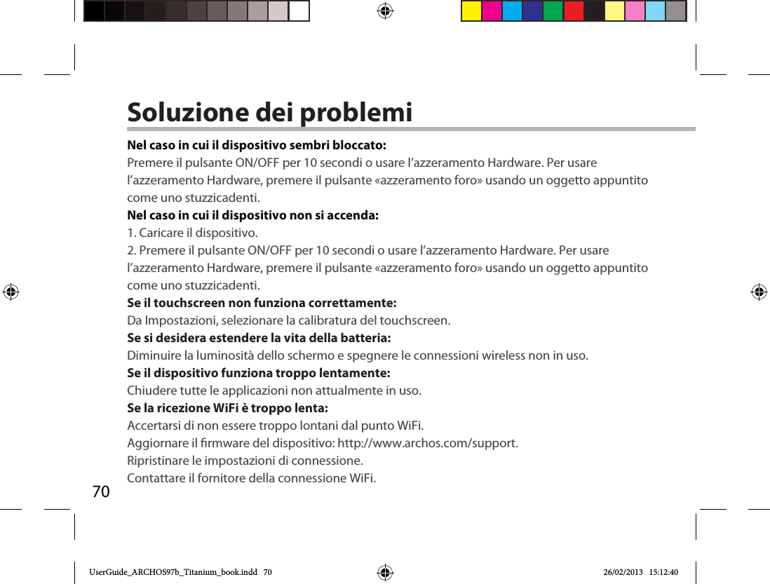 70Soluzione dei problemiNel caso in cui il dispositivo sembri bloccato:Premere il pulsante ON/OFF per 10 secondi o usare l’azzeramento Hardware. Per usare l’azzeramento Hardware, premere il pulsante «azzeramento foro» usando un oggetto appuntito come uno stuzzicadenti. Nel caso in cui il dispositivo non si accenda:1. Caricare il dispositivo. 2. Premere il pulsante ON/OFF per 10 secondi o usare l’azzeramento Hardware. Per usare l’azzeramento Hardware, premere il pulsante «azzeramento foro» usando un oggetto appuntito come uno stuzzicadenti.Se il touchscreen non funziona correttamente:Da Impostazioni, selezionare la calibratura del touchscreen.Se si desidera estendere la vita della batteria:Diminuire la luminosità dello schermo e spegnere le connessioni wireless non in uso.Se il dispositivo funziona troppo lentamente:Chiudere tutte le applicazioni non attualmente in uso.Se la ricezione WiFi è troppo lenta:Accertarsi di non essere troppo lontani dal punto WiFi.Aggiornare il rmware del dispositivo: http://www.archos.com/support.Ripristinare le impostazioni di connessione.Contattare il fornitore della connessione WiFi.UserGuide_ARCHOS97b_Titanium_book.indd   70 26/02/2013   15:12:40