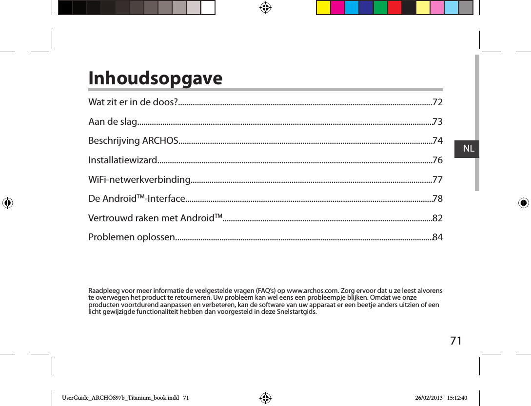 71NLInhoudsopgaveRaadpleeg voor meer informatie de veelgestelde vragen (FAQ’s) op www.archos.com. Zorg ervoor dat u ze leest alvorens te overwegen het product te retourneren. Uw probleem kan wel eens een probleempje blijken. Omdat we onze producten voortdurend aanpassen en verbeteren, kan de software van uw apparaat er een beetje anders uitzien of een licht gewijzigde functionaliteit hebben dan voorgesteld in deze Snelstartgids.Wat zit er in de doos?.........................................................................................................................Aan de slag.............................................................................................................................................Beschrijving ARCHOS.........................................................................................................................Installatiewizard...................................................................................................................................WiFi-netwerkverbinding...................................................................................................................De AndroidTM-Interface......................................................................................................................Vertrouwd raken met AndroidTM....................................................................................................Problemen oplossen...........................................................................................................................7273747677788284UserGuide_ARCHOS97b_Titanium_book.indd   71 26/02/2013   15:12:40