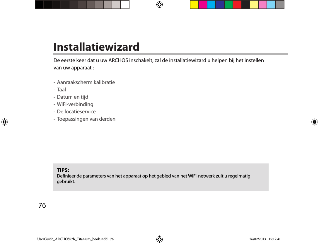 76InstallatiewizardTIPS: Definieer de parameters van het apparaat op het gebied van het WiFi-netwerk zult u regelmatig gebruikt.De eerste keer dat u uw ARCHOS inschakelt, zal de installatiewizard u helpen bij het instellen van uw apparaat : -Aanraakscherm kalibratie -Taal -Datum en tijd -WiFi-verbinding -De locatieservice  -Toepassingen van derdenUserGuide_ARCHOS97b_Titanium_book.indd   76 26/02/2013   15:12:41