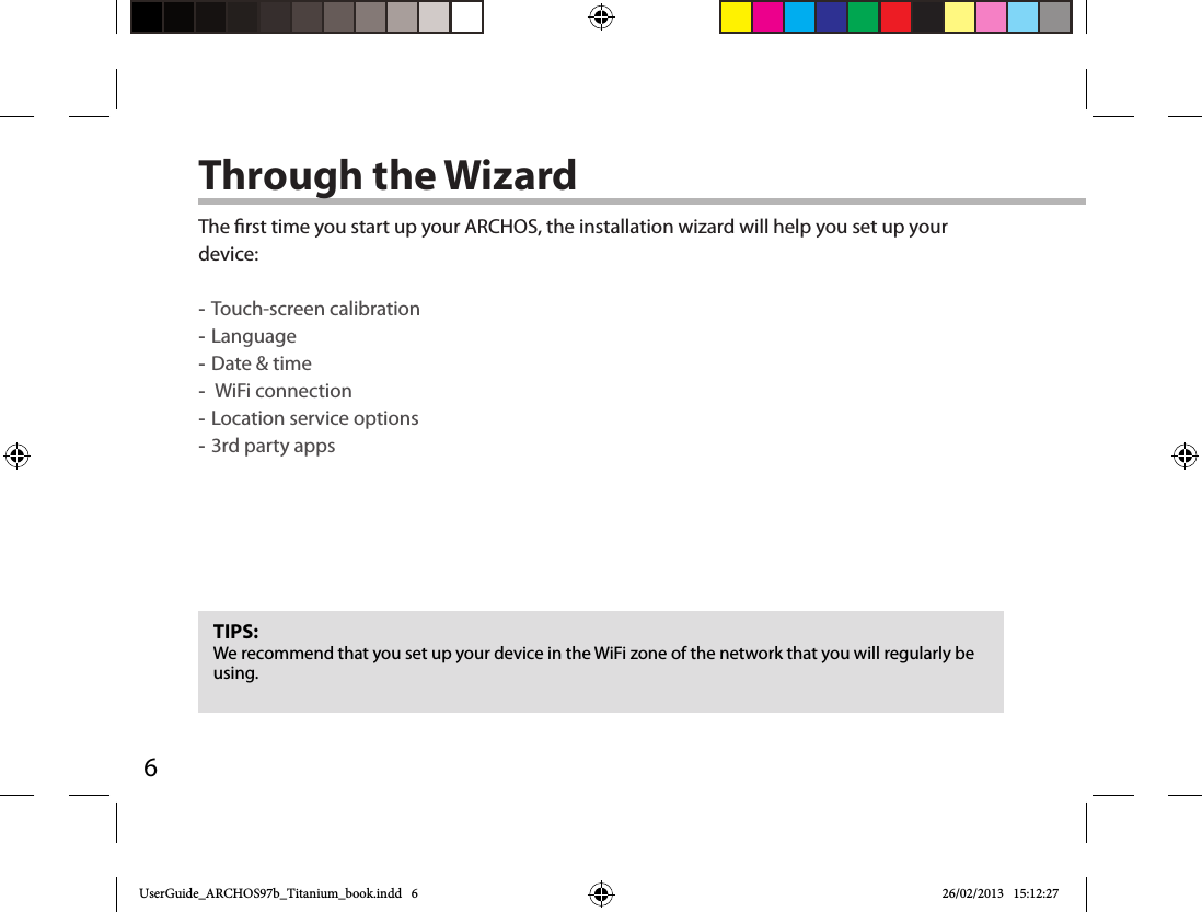 6Through the WizardTIPS:We recommend that you set up your device in the WiFi zone of the network that you will regularly be using.The rst time you start up your ARCHOS, the installation wizard will help you set up your device: -Touch-screen calibration -Language -Date &amp; time - WiFi connection -Location service options -3rd party appsUserGuide_ARCHOS97b_Titanium_book.indd   6 26/02/2013   15:12:27