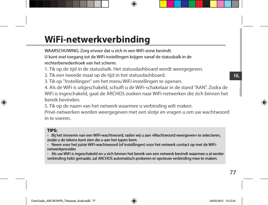 77NLWiFi-netwerkverbindingTIPS: -Bij het invoeren van een WiFi-wachtwoord, raden wij u aan «Wachtwoord weergeven» te selecteren, zodat u de tekens kunt zien die u aan het typen bent. -Neem voor het juiste WiFi-wachtwoord (of instellingen) voor het netwerk contact op met de WiFi-netwerkprovider. -Als uw WiFi is ingeschakeld en u zich binnen het bereik van een netwerk bevindt waarmee u al eerder verbinding hebt gemaakt, zal ARCHOS automatisch proberen er opnieuw verbinding mee te maken.WAARSCHUWING: Zorg ervoor dat u zich in een WiFi-zone bevindt.  U kunt snel toegang tot de WiFi-instellingen krijgen vanaf de statusbalk in de rechterbenedenhoek van het scherm.1. Tik op de tijd in de statusbalk. Het statusdashboard wordt weergegeven.2. Tik een tweede maal op de tijd in het statusdashboard. 3. Tik op &quot;Instellingen&quot; om het menu WiFi-instellingen te openen.4. Als de WiFi is uitgeschakeld, schuift u de WiFi-schakelaar in de stand &quot;AAN&quot;. Zodra de WiFi is ingeschakeld, gaat de ARCHOS zoeken naar WiFi-netwerken die zich binnen het bereik bevinden.5. Tik op de naam van het netwerk waarmee u verbinding wilt maken. Privé-netwerken worden weergegeven met een slotje en vragen u om uw wachtwoord in te voeren. UserGuide_ARCHOS97b_Titanium_book.indd   77 26/02/2013   15:12:41