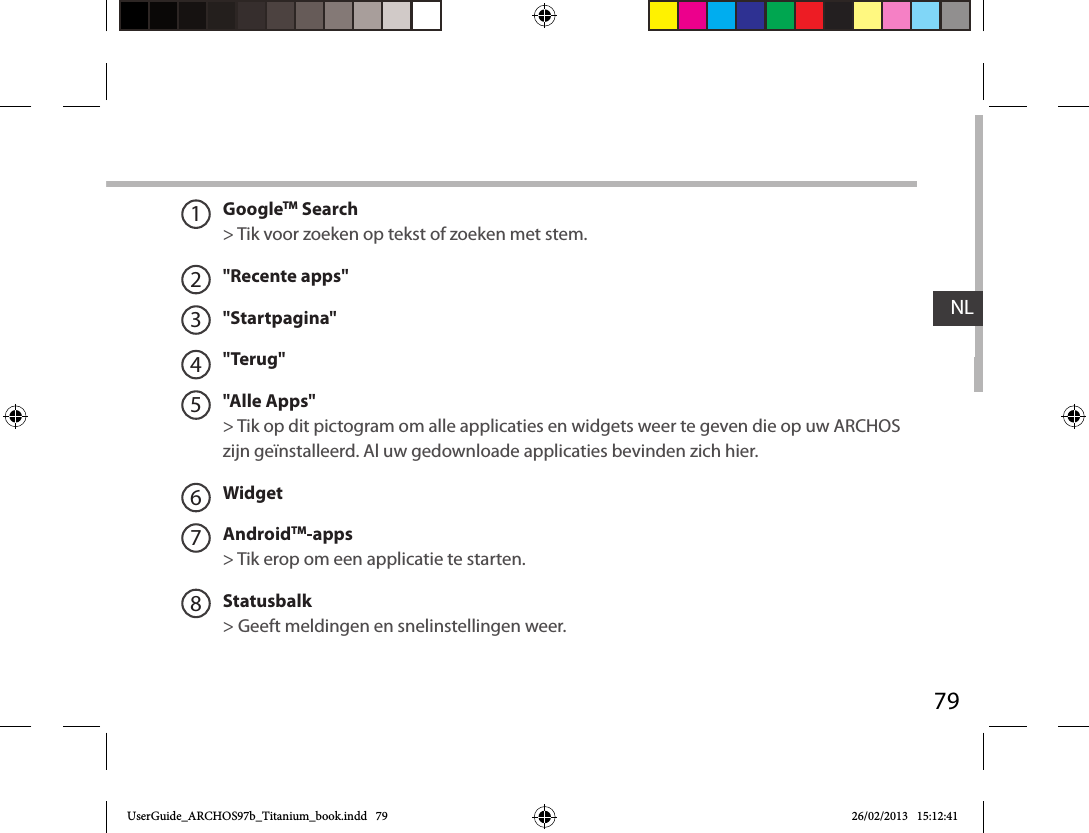 79NLGoogleTM Search&gt; Tik voor zoeken op tekst of zoeken met stem.&quot;Recente apps&quot;&quot;Startpagina&quot;&quot;Terug&quot;&quot;Alle Apps&quot; &gt; Tik op dit pictogram om alle applicaties en widgets weer te geven die op uw ARCHOS zijn geïnstalleerd. Al uw gedownloade applicaties bevinden zich hier. WidgetAndroidTM-apps   &gt; Tik erop om een applicatie te starten.Statusbalk   &gt; Geeft meldingen en snelinstellingen weer.12345678UserGuide_ARCHOS97b_Titanium_book.indd   79 26/02/2013   15:12:41