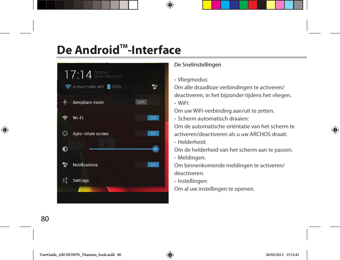 80De AndroidTM-InterfaceDe Snelinstellingen -Vliegmodus:Om alle draadloze verbindingen te activeren/deactiveren, in het bijzonder tijdens het vliegen. -WiFi: Om uw WiFi-verbinding aan/uit te zetten.  -Scherm automatisch draaien: Om de automatische oriëntatie van het scherm te activeren/deactiveren als u uw ARCHOS draait. -Helderheid: Om de helderheid van het scherm aan te passen. -Meldingen: Om binnenkomende meldingen te activeren/deactiveren. -Instellingen: Om al uw instellingen te openen.UserGuide_ARCHOS97b_Titanium_book.indd   80 26/02/2013   15:12:41