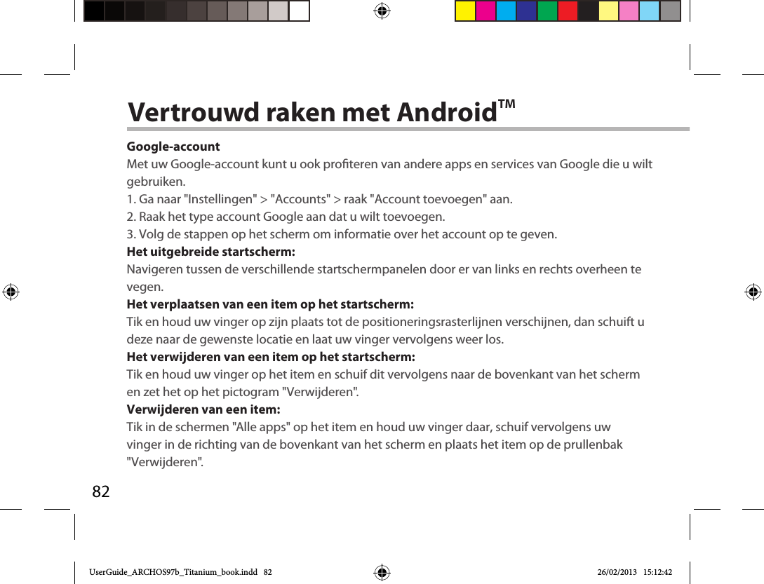 82Vertrouwd raken met AndroidTMGoogle-accountMet uw Google-account kunt u ook proteren van andere apps en services van Google die u wilt gebruiken.1. Ga naar &quot;Instellingen&quot; &gt; &quot;Accounts&quot; &gt; raak &quot;Account toevoegen&quot; aan.2. Raak het type account Google aan dat u wilt toevoegen.3. Volg de stappen op het scherm om informatie over het account op te geven.Het uitgebreide startscherm:Navigeren tussen de verschillende startschermpanelen door er van links en rechts overheen te vegen.Het verplaatsen van een item op het startscherm:Tik en houd uw vinger op zijn plaats tot de positioneringsrasterlijnen verschijnen, dan schuift u deze naar de gewenste locatie en laat uw vinger vervolgens weer los.Het verwijderen van een item op het startscherm:Tik en houd uw vinger op het item en schuif dit vervolgens naar de bovenkant van het scherm en zet het op het pictogram &quot;Verwijderen&quot;.Verwijderen van een item:Tik in de schermen &quot;Alle apps&quot; op het item en houd uw vinger daar, schuif vervolgens uw vinger in de richting van de bovenkant van het scherm en plaats het item op de prullenbak &quot;Verwijderen&quot;. UserGuide_ARCHOS97b_Titanium_book.indd   82 26/02/2013   15:12:42