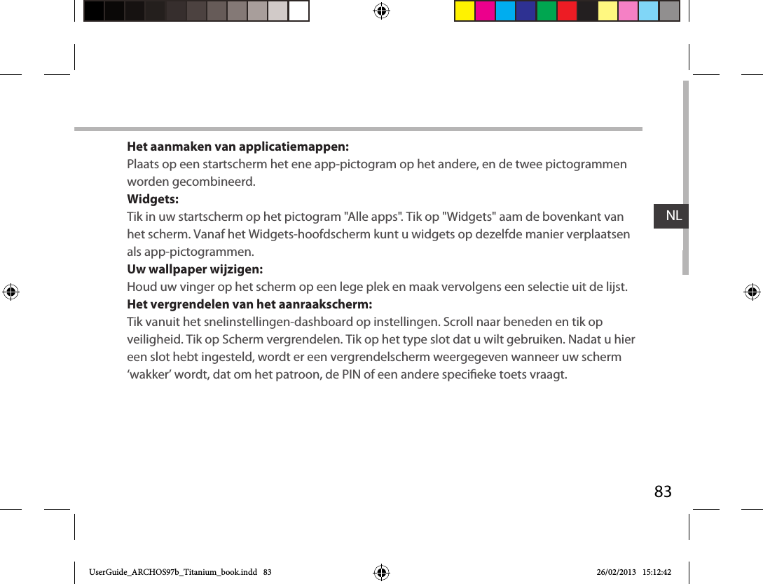 83NLHet aanmaken van applicatiemappen:Plaats op een startscherm het ene app-pictogram op het andere, en de twee pictogrammen worden gecombineerd.Widgets:Tik in uw startscherm op het pictogram &quot;Alle apps&quot;. Tik op &quot;Widgets&quot; aam de bovenkant van het scherm. Vanaf het Widgets-hoofdscherm kunt u widgets op dezelfde manier verplaatsen als app-pictogrammen.Uw wallpaper wijzigen:Houd uw vinger op het scherm op een lege plek en maak vervolgens een selectie uit de lijst.Het vergrendelen van het aanraakscherm:Tik vanuit het snelinstellingen-dashboard op instellingen. Scroll naar beneden en tik op veiligheid. Tik op Scherm vergrendelen. Tik op het type slot dat u wilt gebruiken. Nadat u hier een slot hebt ingesteld, wordt er een vergrendelscherm weergegeven wanneer uw scherm ‘wakker’ wordt, dat om het patroon, de PIN of een andere specieke toets vraagt.UserGuide_ARCHOS97b_Titanium_book.indd   83 26/02/2013   15:12:42