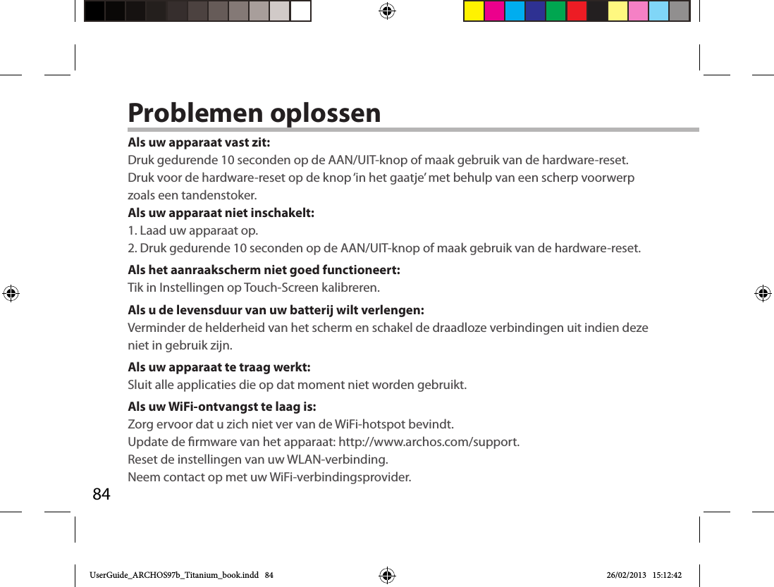 84Problemen oplossenAls uw apparaat vast zit:Druk gedurende 10 seconden op de AAN/UIT-knop of maak gebruik van de hardware-reset. Druk voor de hardware-reset op de knop ‘in het gaatje’ met behulp van een scherp voorwerp zoals een tandenstoker. Als uw apparaat niet inschakelt:1. Laad uw apparaat op. 2. Druk gedurende 10 seconden op de AAN/UIT-knop of maak gebruik van de hardware-reset. Als het aanraakscherm niet goed functioneert:Tik in Instellingen op Touch-Screen kalibreren.Als u de levensduur van uw batterij wilt verlengen:Verminder de helderheid van het scherm en schakel de draadloze verbindingen uit indien deze niet in gebruik zijn.Als uw apparaat te traag werkt:Sluit alle applicaties die op dat moment niet worden gebruikt.Als uw WiFi-ontvangst te laag is:Zorg ervoor dat u zich niet ver van de WiFi-hotspot bevindt.Update de rmware van het apparaat: http://www.archos.com/support.Reset de instellingen van uw WLAN-verbinding.Neem contact op met uw WiFi-verbindingsprovider.UserGuide_ARCHOS97b_Titanium_book.indd   84 26/02/2013   15:12:42