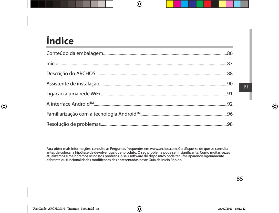 85PTÍndicePara obter mais informações, consulte as Perguntas frequentes em www.archos.com. Certique-se de que os consulta antes de colocar a hipótese de devolver qualquer produto. O seu problema pode ser insignicante. Como muitas vezes atualizamos e melhoramos os nossos produtos, o seu software do dispositivo pode ter uma aparência ligeiramente diferente ou funcionalidades modicadas das apresentadas neste Guia de Início Rápido.Conteúdo da embalagem.................................................................................................................Início..........................................................................................................................................................Descrição do ARCHOS......................................................................................................................Assistente de instalação....................................................................................................................Ligação a uma rede WiFi ..................................................................................................................A interface AndroidTM.........................................................................................................................Familiarização com a tecnologia AndroidTM...............................................................................Resolução de problemas...................................................................................................................8687889091929698UserGuide_ARCHOS97b_Titanium_book.indd   85 26/02/2013   15:12:42