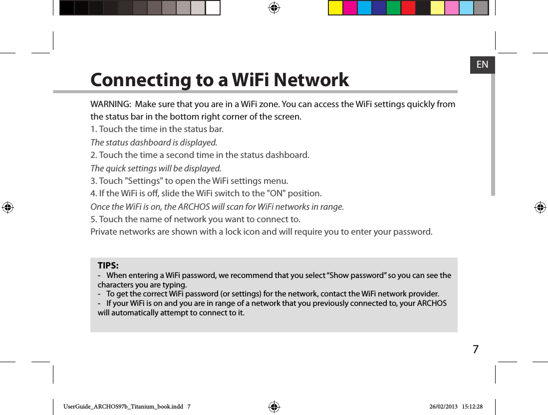 7ENConnecting to a WiFi NetworkTIPS: -When entering a WiFi password, we recommend that you select “Show password” so you can see the characters you are typing. -To get the correct WiFi password (or settings) for the network, contact the WiFi network provider. -If your WiFi is on and you are in range of a network that you previously connected to, your ARCHOS will automatically attempt to connect to it.WARNING:  Make sure that you are in a WiFi zone. You can access the WiFi settings quickly from the status bar in the bottom right corner of the screen.1. Touch the time in the status bar. The status dashboard is displayed.2. Touch the time a second time in the status dashboard. The quick settings will be displayed.3. Touch &quot;Settings&quot; to open the WiFi settings menu.4. If the WiFi is o, slide the WiFi switch to the &quot;ON&quot; position. Once the WiFi is on, the ARCHOS will scan for WiFi networks in range.5. Touch the name of network you want to connect to. Private networks are shown with a lock icon and will require you to enter your password.UserGuide_ARCHOS97b_Titanium_book.indd   7 26/02/2013   15:12:28