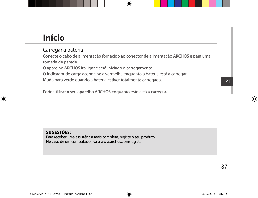 87PTInícioCarregar a bateriaConecte o cabo de alimentação fornecido ao conector de alimentação ARCHOS e para uma tomada de parede.  O aparelho ARCHOS irá ligar e será iniciado o carregamento.  O indicador de carga acende-se a vermelha enquanto a bateria está a carregar.  Muda para verde quando a bateria estiver totalmente carregada.  Pode utilizar o seu aparelho ARCHOS enquanto este está a carregar.SUGESTÕES:Para receber uma assistência mais completa, registe o seu produto. No caso de um computador, vá a www.archos.com/register.UserGuide_ARCHOS97b_Titanium_book.indd   87 26/02/2013   15:12:42