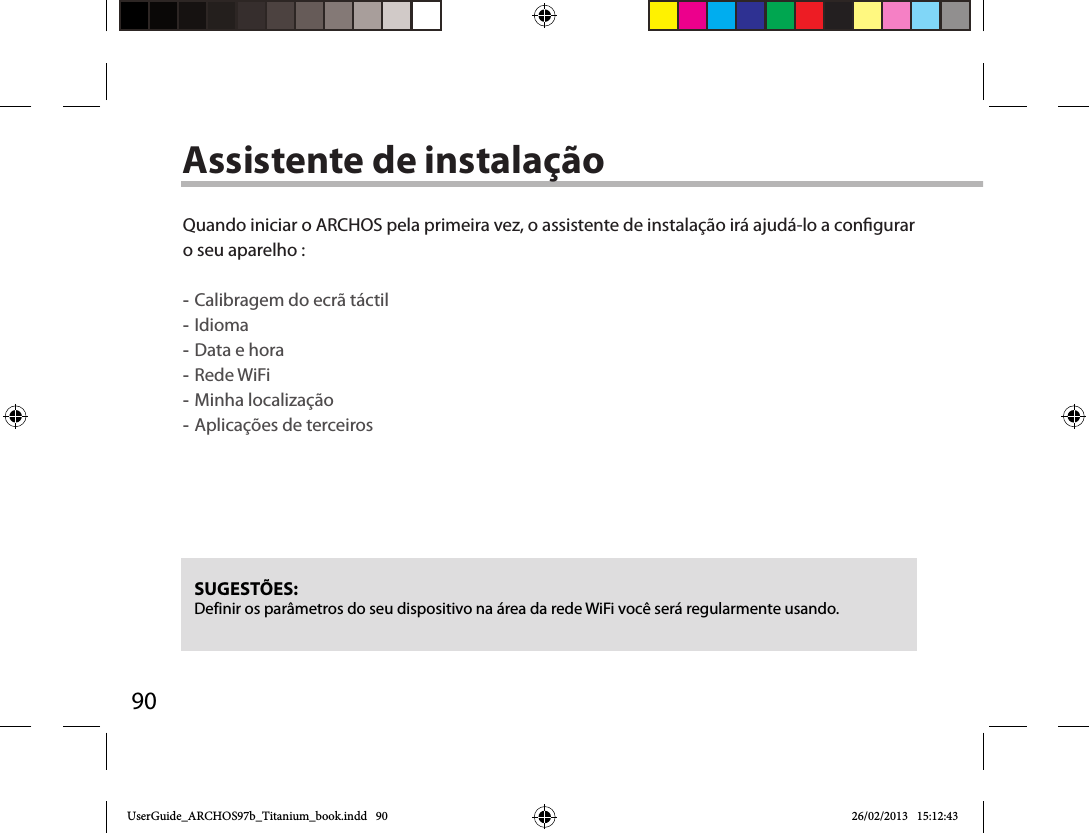 90Assistente de instalaçãoSUGESTÕES: Definir os parâmetros do seu dispositivo na área da rede WiFi você será regularmente usando.Quando iniciar o ARCHOS pela primeira vez, o assistente de instalação irá ajudá-lo a congurar o seu aparelho : -Calibragem do ecrã táctil -Idioma -Data e hora -Rede WiFi  -Minha localização -Aplicações de terceiros  UserGuide_ARCHOS97b_Titanium_book.indd   90 26/02/2013   15:12:43