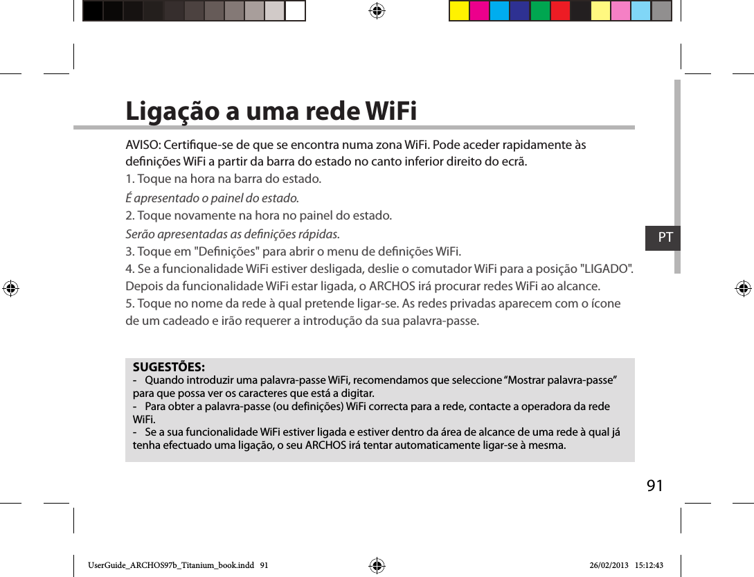 91PTLigação a uma rede WiFiSUGESTÕES: -Quando introduzir uma palavra-passe WiFi, recomendamos que seleccione “Mostrar palavra-passe” para que possa ver os caracteres que está a digitar. -Para obter a palavra-passe (ou definições) WiFi correcta para a rede, contacte a operadora da rede WiFi. -Se a sua funcionalidade WiFi estiver ligada e estiver dentro da área de alcance de uma rede à qual já tenha efectuado uma ligação, o seu ARCHOS irá tentar automaticamente ligar-se à mesma.AVISO: Certique-se de que se encontra numa zona WiFi. Pode aceder rapidamente às denições WiFi a partir da barra do estado no canto inferior direito do ecrã.1. Toque na hora na barra do estado. É apresentado o painel do estado.2. Toque novamente na hora no painel do estado. Serão apresentadas as denições rápidas. 3. Toque em &quot;Denições&quot; para abrir o menu de denições WiFi.4. Se a funcionalidade WiFi estiver desligada, deslie o comutador WiFi para a posição &quot;LIGADO&quot;. Depois da funcionalidade WiFi estar ligada, o ARCHOS irá procurar redes WiFi ao alcance.5. Toque no nome da rede à qual pretende ligar-se. As redes privadas aparecem com o ícone de um cadeado e irão requerer a introdução da sua palavra-passe. UserGuide_ARCHOS97b_Titanium_book.indd   91 26/02/2013   15:12:43