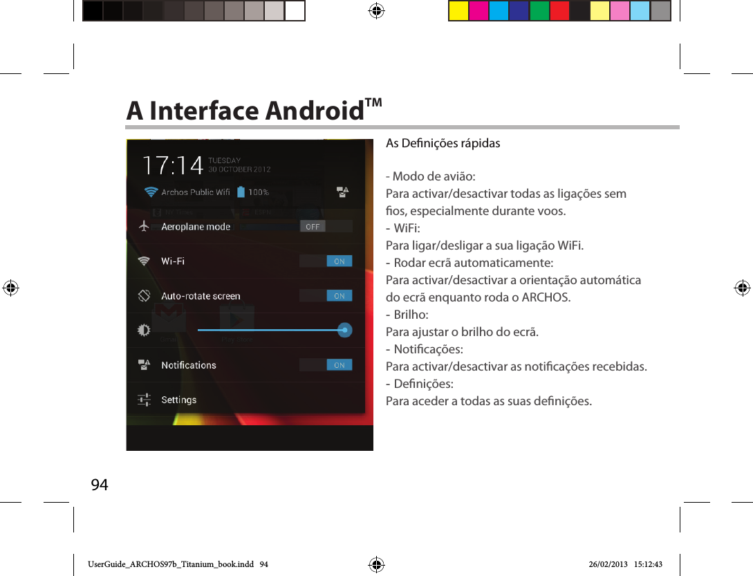 94A Interface AndroidTMAs Denições rápidas- Modo de avião:Para activar/desactivar todas as ligações sem os, especialmente durante voos. -WiFi: Para ligar/desligar a sua ligação WiFi. -Rodar ecrã automaticamente: Para activar/desactivar a orientação automática do ecrã enquanto roda o ARCHOS. -Brilho: Para ajustar o brilho do ecrã. -Noticações: Para activar/desactivar as noticações recebidas. -Denições: Para aceder a todas as suas denições.UserGuide_ARCHOS97b_Titanium_book.indd   94 26/02/2013   15:12:43