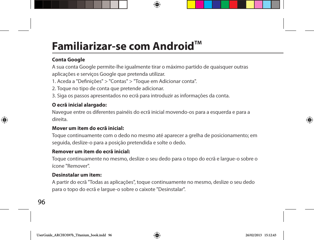 96Familiarizar-se com AndroidTMConta GoogleA sua conta Google permite-lhe igualmente tirar o máximo partido de quaisquer outras aplicações e serviços Google que pretenda utilizar.1. Aceda a &quot;Denições&quot; &gt; &quot;Contas&quot; &gt; &quot;Toque em Adicionar conta&quot;.2. Toque no tipo de conta que pretende adicionar.3. Siga os passos apresentados no ecrã para introduzir as informações da conta.O ecrã inicial alargado:Navegue entre os diferentes painéis do ecrã inicial movendo-os para a esquerda e para a direita.Mover um item do ecrã inicial:Toque continuamente com o dedo no mesmo até aparecer a grelha de posicionamento; em seguida, deslize-o para a posição pretendida e solte o dedo.Remover um item do ecrã inicial:Toque continuamente no mesmo, deslize o seu dedo para o topo do ecrã e largue-o sobre o ícone &quot;Remover&quot;.Desinstalar um item:A partir do ecrã &quot;Todas as aplicações&quot;, toque continuamente no mesmo, deslize o seu dedo para o topo do ecrã e largue-o sobre o caixote &quot;Desinstalar&quot;. UserGuide_ARCHOS97b_Titanium_book.indd   96 26/02/2013   15:12:43