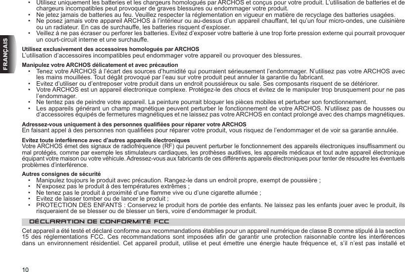 10FRANÇAIS•  Utilisez uniquement les batteries et les chargeurs homologués par ARCHOS et conçus pour votre produit. L’utilisation de batteries et de chargeurs incompatibles peut provoquer de graves blessures ou endommager votre produit.•  Ne jetez jamais de batteries au feu. Veuillez respecter la réglementation en vigueur en matière de recyclage des batteries usagées.•  Ne posez jamais votre appareil ARCHOS à l’intérieur ou au-dessus d’un appareil chauffant, tel qu’un four micro-ondes, une cuisinière ou un radiateur. En cas de surchauffe, les batteries risquent d’exploser.•  Veillez à ne pas écraser ou perforer les batteries. Evitez d’exposer votre batterie à une trop forte pression externe qui pourrait provoquer un court-circuit interne et une surchauffe.Utilisez exclusivement des accessoires homologués par ARCHOSL’utilisation d’accessoires incompatibles peut endommager votre appareil ou provoquer des blessures.Manipulez votre ARCHOS délicatement et avec précaution•  Tenez votre ARCHOS à l’écart des sources d’humidité qui pourraient sérieusement l’endommager. N’utilisez pas votre ARCHOS avec les mains mouillées. Tout dégât provoqué par l’eau sur votre produit peut annuler la garantie du fabricant.•  Evitez d’utiliser ou d’entreposer votre produit dans un endroit poussiéreux ou sale. Ses composants risquent de se détériorer.•  Votre ARCHOS est un appareil électronique complexe. Protégez-le des chocs et évitez de le manipuler trop brusquement pour ne pas l’endommager.•  Ne tentez pas de peindre votre appareil. La peinture pourrait bloquer les pièces mobiles et perturber son fonctionnement.•  Les appareils générant un champ magnétique peuvent perturber le fonctionnement de votre ARCHOS. N’utilisez pas de housses ou d’accessoires équipés de fermetures magnétiques et ne laissez pas votre ARCHOS en contact prolongé avec des champs magnétiques.Adressez-vous uniquement à des personnes qualiées pour réparer votre ARCHOSEn faisant appel à des personnes non qualiées pour réparer votre produit, vous risquez de l’endommager et de voir sa garantie annulée.Evitez toute interférence avec d’autres appareils électroniquesVotre ARCHOS émet des signaux de radiofréquence (RF) qui peuvent perturber le fonctionnement des appareils électroniques insufsamment ou mal protégés, comme par exemple les stimulateurs cardiaques, les prothèses auditives, les appareils médicaux et tout autre appareil électronique équipant votre maison ou votre véhicule. Adressez-vous aux fabricants de ces différents appareils électroniques pour tenter de résoudre les éventuels problèmes d’interférence.Autres consignes de sécurité•  Manipulez toujours le produit avec précaution. Rangez-le dans un endroit propre, exempt de poussière ;•  N’exposez pas le produit à des températures extrêmes ; •  Ne tenez pas le produit à proximité d’une amme vive ou d’une cigarette allumée ;•  Evitez de laisser tomber ou de lancer le produit ;•  PROTECTION DES ENFANTS : Conservez le produit hors de portée des enfants. Ne laissez pas les enfants jouer avec le produit, ils risqueraient de se blesser ou de blesser un tiers, voire d’endommager le produit.DÉCLARATION DE CONFORMITÉ FCCCet appareil a été testé et déclaré conforme aux recommandations établies pour un appareil numérique de classe B comme stipulé à la section 15 des  réglementations  FCC.  Ces recommandations  sont  imposées  an  de garantir  une  protection  raisonnable  contre les  interférences dans un environnement résidentiel. Cet appareil produit, utilise et peut émettre une énergie haute fréquence et, s’il n’est  pas  installé  et 