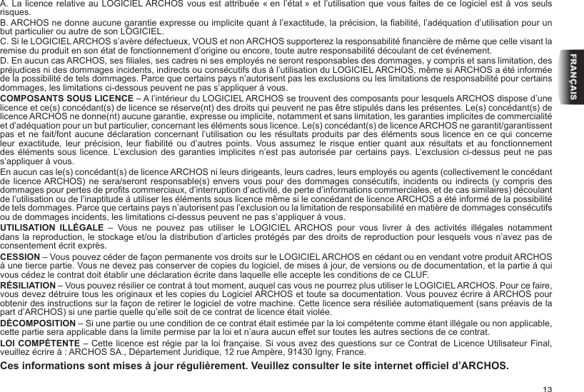 13FRANÇAISA. La licence relative au LOGICIEL ARCHOS vous est attribuée « en l’état » et l’utilisation que vous faites de ce logiciel  est à  vos seuls risques.B. ARCHOS ne donne aucune garantie expresse ou implicite quant à l’exactitude, la précision, la abilité, l’adéquation d’utilisation pour un but particulier ou autre de son LOGICIEL.C. Si le LOGICIEL ARCHOS s’avère défectueux, VOUS et non ARCHOS supporterez la responsabilité nancière de même que celle visant la remise du produit en son état de fonctionnement d’origine ou encore, toute autre responsabilité découlant de cet événement.D. En aucun cas ARCHOS, ses liales, ses cadres ni ses employés ne seront responsables des dommages, y compris et sans limitation, des préjudices ni des dommages incidents, indirects ou consécutifs dus à l’utilisation du LOGICIEL ARCHOS, même si ARCHOS a été informée de la possibilité de tels dommages. Parce que certains pays n’autorisent pas les exclusions ou les limitations de responsabilité pour certains dommages, les limitations ci-dessous peuvent ne pas s’appliquer à vous.COMPOSANTS SOUS LICENCE – A l’intérieur du LOGICIEL ARCHOS se trouvent des composants pour lesquels ARCHOS dispose d’une licence et ce(s) concédant(s) de licence se réserve(nt) des droits qui peuvent ne pas être stipulés dans les présentes. Le(s) concédant(s) de licence ARCHOS ne donne(nt) aucune garantie, expresse ou implicite, notamment et sans limitation, les garanties implicites de commercialité et d’adéquation pour un but particulier, concernant les éléments sous licence. Le(s) concédant(s) de licence ARCHOS ne garantit/garantissent pas et ne fait/font aucune déclaration concernant l’utilisation ou les  résultats produits  par des  éléments sous licence en ce qui concerne leur  exactitude,  leur  précision,  leur  abilité  ou  d’autres  points.  Vous  assumez  le  risque  entier  quant  aux  résultats  et  au  fonctionnement des éléments  sous licence. L’exclusion des garanties implicites  n’est  pas autorisée par  certains pays. L’exclusion ci-dessus peut ne  pas s’appliquer à vous.En aucun cas le(s) concédant(s) de licence ARCHOS ni leurs dirigeants, leurs cadres, leurs employés ou agents (collectivement le concédant de licence ARCHOS) ne sera/seront responsable(s)  envers  vous pour des  dommages  consécutifs, incidents ou indirects  (y  compris des dommages pour pertes de prots commerciaux, d’interruption d’activité, de perte d’informations commerciales, et de cas similaires) découlant de l’utilisation ou de l’inaptitude à utiliser les éléments sous licence même si le concédant de licence ARCHOS a été informé de la possibilité de tels dommages. Parce que certains pays n’autorisent pas l’exclusion ou la limitation de responsabilité en matière de dommages consécutifs ou de dommages incidents, les limitations ci-dessus peuvent ne pas s’appliquer à vous.UTILISATION ILLÉGALE  –  Vous  ne  pouvez  pas  utiliser  le  LOGICIEL ARCHOS  pour  vous  livrer  à  des  activités  illégales  notamment dans la reproduction, le stockage et/ou la distribution d’articles protégés par des droits de reproduction pour lesquels vous n’avez pas de consentement écrit exprès.CESSION – Vous pouvez céder de façon permanente vos droits sur le LOGICIEL ARCHOS en cédant ou en vendant votre produit ARCHOS à une tierce partie. Vous ne devez pas conserver de copies du logiciel, de mises à jour, de versions ou de documentation, et la partie à qui vous cédez le contrat doit établir une déclaration écrite dans laquelle elle accepte les conditions de ce CLUF.RÉSILIATION – Vous pouvez résilier ce contrat à tout moment, auquel cas vous ne pourrez plus utiliser le LOGICIEL ARCHOS. Pour ce faire, vous devez détruire tous les originaux et les copies du Logiciel ARCHOS et toute sa documentation. Vous pouvez écrire à ARCHOS pour obtenir des instructions sur la façon de retirer le logiciel de votre machine. Cette licence sera résiliée automatiquement (sans préavis de la part d’ARCHOS) si une partie quelle qu’elle soit de ce contrat de licence était violée. DÉCOMPOSITION – Si une partie ou une condition de ce contrat était estimée par la loi compétente comme étant illégale ou non applicable, cette partie sera applicable dans la limite permise par la loi et n’aura aucun effet sur toutes les autres sections de ce contrat.LOI COMPÉTENTE – Cette licence est régie par la loi française. Si vous avez des questions sur ce Contrat de Licence Utilisateur Final, veuillez écrire à : ARCHOS SA., Département Juridique, 12 rue Ampère, 91430 Igny, France.Ces informations sont mises à jour régulièrement. Veuillez consulter le site internet ofciel d’ARCHOS.