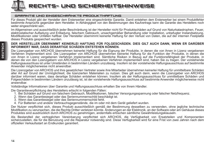 14DEUTSCHGARANTIE UND EINGESCHRÄNKTE PRODUKTHAFTUNGFür dieses Produkt gibt der Hersteller dem Ersterwerber eine eingeschränkte Garantie. Damit entstehen dem Ersterwerber bei einem Produktfehler bestimmte Ansprüche gegenüber dem Hersteller. In Abhängigkeit von den Bestimmungen des Kaufvertrags kann die Garantie des Herstellers noch weiter eingeschränkt sein.Im Allgemeinen und ausschließlich jeder Beschränkung ist der Hersteller nicht für Produktschäden auf Grund von Naturkatastrophen, Feuer, elektrostatischer Auadung und Entladung, falschem Gebrauch, unsachgemäßer Behandlung oder Installation, unbefugter Instandsetzung, Modikationen oder Unfällen haftbar. Der Hersteller übernimmt keinerlei Haftung für den Verlust von Daten, die auf der internen Festplatte dieses Produkts gespeichert wurden. DER HERSTELLER ÜBERNIMMT KEINERLEI HAFTUNG FÜR FOLGESCHÄDEN. DIES GILT AUCH DANN, WENN ER DARÜBER INFORMIERT WAR, DASS DERARTIGE SCHÄDEN ENTSTEHEN KÖNNEN.Die Lizenzgeber von ARCHOS übernehmen keinerlei Haftung für die Eignung der Produkte, in denen die von ihnen in Lizenz vergebenen Verfahren implementiert  sind.  Die  Lizenzgeber  von ARCHOS  übernehmen  keinerlei  Haftung  für  die  Funktion  der  Produkte,  in  denen  die von  ihnen  in  Lizenz  vergebenen  Verfahren  implementiert  sind.  Sämtliche  Risiken  in  Bezug  auf  die  Funktionsfähigkeit  der  Produkte,  in denen die von den Lizenzgebern von ARCHOS in Lizenz vergebenen Verfahren implementiert sind, haben Sie zu tragen. Der vorstehende Haftungsausschluss ist unter Umständen in bestimmten Ländern unzulässig. Insofern ist der vorstehende Haftungsausschluss auf bestimmte Anwender möglicherweise nicht anwendbar.Die Lizenzgeber von ARCHOS und ihre gesetzlichen Vertreter sowie ihre Mitarbeiter übernehmen keinerlei Haftung für unmittelbare Schäden aller Art  auf  Grund  der  Unmöglichkeit,  die  lizenzierten  Materialien  zu  nutzen.  Dies  gilt  auch  dann, wenn  die  Lizenzgeber  von ARCHOS darüber informiert waren, dass derartige Schäden  entstehen können.  Insofern als der Haftungsausschluss für unmittelbare Schäden  und Folgeschäden in bestimmten Ländern unzulässig ist, ist der vorstehende Haftungsausschluss auf bestimmte Anwender möglicherweise nicht anwendbar.Vollständige Informationen über Garantie und Haftungsausschluss erhalten Sie von Ihrem Händler.Die Garantieverpichtung des Herstellers erlischt in folgenden Fällen:1.  Bei Schäden auf Grund von falschem Gebrauch, Modikationen, falscher Versorgungsspannung oder falscher Netzfrequenz.2.  Wenn das Garantiesiegel oder das Seriennummernschild beschädigt ist.3.  Wenn das Garantiesiegel oder das Seriennummernschild fehlt.4.  Für Batterien und andere Verbrauchsgegenstände, die im oder mit dem Gerät geliefert wurden.Der  Nutzer  verpichtet  sich,  dieses  Produkt  ausschließlich  gemäß  der  Bestimmung  desselben  zu  verwenden,  ohne  jegliche  technische Modikation zu verursachen, die die Rechte Dritter verletzen könnte. Änderungen an der Elektronik, an der Software oder am Gehäuse dieses Produktes sind ausdrücklich durch ARCHOS zu genehmigen, andernfalls erlöschen sämtliche Gewährleistungsklauseln.Als  Bestandteil  der  vertraglichen  Vereinbarung  verpichtet  sich  ARCHOS,  die  Verfügbarkeit  von  Ersatzteilen  und  Komponenten sicherzustellen, die für die Benutzung und die Reparatur notwendig sind. Diese Verfügbarkeit wird für eine Frist von zwei Jahren nach dem ofziellen Verkaufsstart an Endkunden garantiert.RECHTS- UND SICHERHEITSHINWEISE