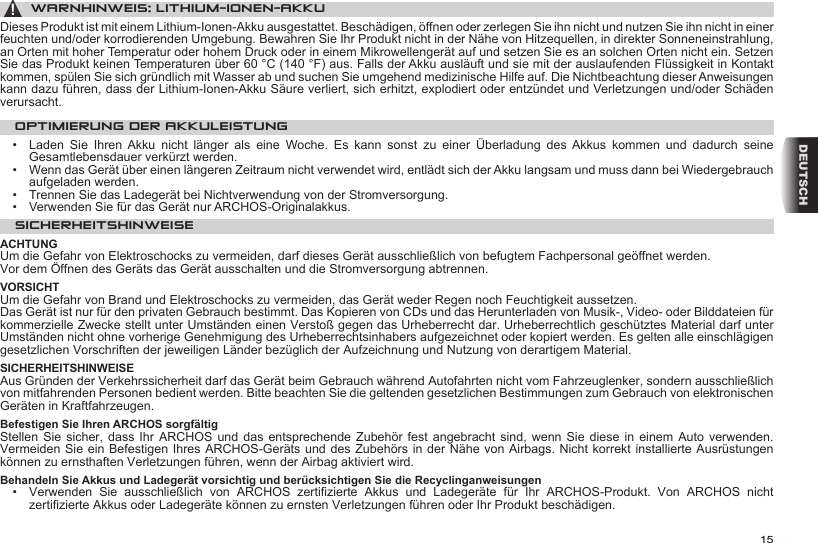 15DEUTSCH▲! WARNHINWEIS: LITHIUM-IONEN-AKKUDieses Produkt ist mit einem Lithium-Ionen-Akku ausgestattet. Beschädigen, öffnen oder zerlegen Sie ihn nicht und nutzen Sie ihn nicht in einer feuchten und/oder korrodierenden Umgebung. Bewahren Sie Ihr Produkt nicht in der Nähe von Hitzequellen, in direkter Sonneneinstrahlung, an Orten mit hoher Temperatur oder hohem Druck oder in einem Mikrowellengerät auf und setzen Sie es an solchen Orten nicht ein. Setzen Sie das Produkt keinen Temperaturen über 60 °C (140 °F) aus. Falls der Akku ausläuft und sie mit der auslaufenden Flüssigkeit in Kontakt kommen, spülen Sie sich gründlich mit Wasser ab und suchen Sie umgehend medizinische Hilfe auf. Die Nichtbeachtung dieser Anweisungen kann dazu führen, dass der Lithium-Ionen-Akku Säure verliert, sich erhitzt, explodiert oder entzündet und Verletzungen und/oder Schäden verursacht.OPTIMIERUNG DER AKKULEISTUNG•  Laden  Sie  Ihren  Akku  nicht  länger  als  eine  Woche.  Es  kann  sonst  zu  einer  Überladung  des  Akkus  kommen  und  dadurch  seine Gesamtlebensdauer verkürzt werden.•   Wenn das Gerät über einen längeren Zeitraum nicht verwendet wird, entlädt sich der Akku langsam und muss dann bei Wiedergebrauch aufgeladen werden.•   Trennen Sie das Ladegerät bei Nichtverwendung von der Stromversorgung.•   Verwenden Sie für das Gerät nur ARCHOS-Originalakkus.SICHERHEITSHINWEISEACHTUNGUm die Gefahr von Elektroschocks zu vermeiden, darf dieses Gerät ausschließlich von befugtem Fachpersonal geöffnet werden.Vor dem Öffnen des Geräts das Gerät ausschalten und die Stromversorgung abtrennen.VORSICHTUm die Gefahr von Brand und Elektroschocks zu vermeiden, das Gerät weder Regen noch Feuchtigkeit aussetzen.Das Gerät ist nur für den privaten Gebrauch bestimmt. Das Kopieren von CDs und das Herunterladen von Musik-, Video- oder Bilddateien für kommerzielle Zwecke stellt unter Umständen einen Verstoß gegen das Urheberrecht dar. Urheberrechtlich geschütztes Material darf unter Umständen nicht ohne vorherige Genehmigung des Urheberrechtsinhabers aufgezeichnet oder kopiert werden. Es gelten alle einschlägigen gesetzlichen Vorschriften der jeweiligen Länder bezüglich der Aufzeichnung und Nutzung von derartigem Material.SICHERHEITSHINWEISEAus Gründen der Verkehrssicherheit darf das Gerät beim Gebrauch während Autofahrten nicht vom Fahrzeuglenker, sondern ausschließlich von mitfahrenden Personen bedient werden. Bitte beachten Sie die geltenden gesetzlichen Bestimmungen zum Gebrauch von elektronischen Geräten in Kraftfahrzeugen.Befestigen Sie Ihren ARCHOS sorgfältigStellen Sie sicher,  dass  Ihr  ARCHOS  und das entsprechende Zubehör fest  angebracht  sind,  wenn  Sie  diese in einem Auto verwenden. Vermeiden Sie ein Befestigen Ihres ARCHOS-Geräts und des Zubehörs in der Nähe von Airbags. Nicht korrekt installierte Ausrüstungen können zu ernsthaften Verletzungen führen, wenn der Airbag aktiviert wird.  Behandeln Sie Akkus und Ladegerät vorsichtig und berücksichtigen Sie die Recyclinganweisungen•   Verwenden  Sie  ausschließlich  von  ARCHOS  zertizierte  Akkus  und  Ladegeräte  für  Ihr  ARCHOS-Produkt.  Von  ARCHOS  nicht zertizierte Akkus oder Ladegeräte können zu ernsten Verletzungen führen oder Ihr Produkt beschädigen.