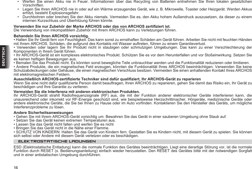 16DEUTSCH•   Werfen  Sie  einen  Akku  nie  in  Feuer.  Informationen  über  das  Recycling  von  Batterien  entnehmen  Sie  Ihren  lokalen  gesetzlichen Vorschriften.•   Legen Sie Ihren ARCHOS nie in oder auf ein Wärme erzeugendes Gerät, wie z. B. Mikrowelle, Toaster oder Heizgerät. Werden Akkus erhitzt, besteht Explosionsgefahr.•   Durchbohren oder brechen Sie den Akku niemals. Vermeiden Sie es, den Akku hohem Außendruck auszusetzen, da dieser zu einem internen Kurzschluss und Überhitzung führen könnte.Verwenden Sie nur Zubehör der Marke ARCHOS oder das von ARCHOS zertiziert ist.Die Verwendung von inkompatiblem Zubehör mit Ihrem ARCHOS kann zu Verletzungen führen.  Behandeln Sie Ihren ARCHOS vorsichtig.• Halten Sie Ihr Gerät fern von Feuchtigkeit. Das kann sonst zu ernsthaften Schäden am Gerät führen. Arbeiten Sie nicht mit feuchten Händen mit Ihrem ARCHOS. Schäden, die aufgrund des Kontakts mit Wasser auftreten, führen zu einem Garantieverlust.•  Verwenden  oder  lagern  Sie  Ihr  Produkt  nicht  in  staubigen  oder  schmutzigen  Umgebungen.  Das  kann  zu  einer  Verschlechterung  der Komponenten in Ihrem Gerät führen.• Ihr ARCHOS-Gerät ist ein komplexes elektronisches Produkt. Schützen Sie es vor dem Herunterfallen und vor Stoßeinwirkung. Setzen Sie es keinen heftigen Bewegungen aus.• Bemalen Sie das Produkt nicht. Es könnten sonst bewegliche Teile unbrauchbar werden und die Funktionalität reduzieren oder limitieren.• Andere Produkte, die ein magnetisches Feld erzeugen, könnten die Funktionalität Ihres ARCHOS beeinträchtigen. Verwenden Sie keine Schutzabdeckungen oder Gehäuse, die einen magnetischen Verschluss besitzen. Vermeiden Sie einen anhaltenden Kontakt Ihres ARCHOS mit elektromagnetischen Feldern.Ausschließlich ARCHOS-zertizierte Techniker sind dafür qualiziert, Ihr ARCHOS-Gerät zu reparierenWenn Sie eine nicht dafür qualizierte Person damit beauftragen, Ihren ARCHOS zu reparieren, gehen Sie damit das Risiko ein, Ihr Gerät zu beschädigen und Ihre Garantie zu verlieren.Vermeiden Sie die Interferenz mit anderen elektronischen Produkten.Ihr  ARCHOS-Gerät  strahlt  Radiofrequenzsignale  (RF)  aus,  die  mit  der  Funktion  anderer  elektronischer  Geräte  interferieren  kann,  die unausreichend oder inkorrekt vor RF-Energie geschützt sind, wie beispielsweise Herzschrittmacher, Hörgeräte, medizinische Geräte oder andere elektronische Geräte, die Sie bei Ihnen zu Hause oder im Auto vornden. Kontaktieren Sie den Hersteller des Geräts, um mögliche Interferenzprobleme zu lösen.Andere Sicherheitsanweisungen• Gehen Sie mit Ihrem ARCHOS-Gerät vorsichtig um. Bewahren Sie das Gerät in einer sauberen Umgebung ohne Staub auf.• Setzen Sie das Gerät keinen extremen Temperaturen aus.• Lassen Sie das Gerät nicht fallen und werfen Sie es nicht• Bringen Sie das Gerät nicht in die Nähe einer Flamme.• SCHUTZ VON KINDERN: Halten Sie das Gerät von Kindern fern. Gestatten Sie es Kindern nicht, mit diesem Gerät zu spielen. Sie können sich selbst oder Andere mit diesem Gerät verletzen oder es beschädigen.ELEKTROSTATISCHE LADUNGEN ESD (Elektrostatische Entladung) kann die normale Funktion des Gerätes beeinträchtigen. Liegt eine derartige Störung vor, ist die normale Funktion durch RESET (s. Bedienungsanleitung) einfach wieder herzustellen. Den RESET des Gerätes bitte mit der notwendigen Sorgfalt und in einer antistatischen Umgebung durchführen.