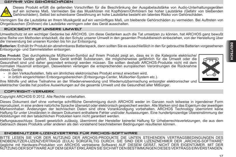17DEUTSCHGEFAHR VON GEHÖRSCHÄDENDieses  Produkt  erfüllt  die  geltenden  Vorschriften  für  die  Beschränkung  der  Ausgabelautstärke  von  Audio-Unterhaltungsgeräten auf  ein  sicheres  Maß.  Vermeiden  Sie  das  Musikhören  mit  Kopfhörern/Ohrhörern  bei  hoher  Lautstärke  (Gefahr  von  bleibenden Gehörschäden). Selbst bei scheinbarer Gewöhnung an hohe Lautstärke besteht ein latentes Risiko von Gehörschäden. Verringern Sie die Lautstärke an Ihrem Musikgerät auf ein vernünftiges Maß, um bleibende Gehörschäden zu vermeiden. Bei Auftreten von Ohrgeräuschen (Dröhnen) die Lautstärke verringern oder das Gerät ausschalten. RÜCKSICHT AUF UNSERE UMWELTUmweltschutz ist ein wichtiger Gedanke bei ARCHOS. Um diese Gedanken auch die Tat umsetzen zu können, hat ARCHOS ganz bewußt eine Reihe von Methoden entwickelt, die den Schutz unserer Umwelt in den gesamten Produktbereich einbeziehen, von der Herstellung über die Verwendung bei unseren Kunden bis hin zur Entsorgung.Batterien: Enthält Ihr Produkt ein abnehmbares Batteriepack, dann sollten Sie es ausschließlich in den für gebrauchte Batterien vorgesehenen Entsorgungs- und Sammelstellen entsorgen. Das  Produkt: Das  durchgekreuzte  Mülltonnen-Symbol  auf  Ihrem  Produkt  zeigt  an,  dass  es  in  die  Kategorie  elektrische/elektronische  Geräte  gehört.  Diese  Gerät  enthält  Substanzen,  die  möglicherweise  gefährlich  für  die  Umwelt  oder  die Gesundheit  sind  und  daher  gesondert  entsorgt  werden  müssen.  Sie  sollten  deshalb  ARCHOS-Produkte  nicht  mit  dem normalen Hausmüll entsorgen. Desweiteren verlangen  die  entsprechenden  europäischen  Verordnungen  die  Rücknahme dieses Geräts:-  in den Verkaufsstellen, falls ein ähnliches elektronisches Produkt erneut erworben wird. -  in örtlich eingerichteten Entsorgungsbereichen (Entsorgungs-Center, Müllsortier-System etc.).Ihre Mithilfe und aktive Teilnahme an der Wiederverwendung und Wiedernutzbarmachung entsorgter  elektronischer  und elektrischer Geräte hat positive Auswirkungen auf die gesamte Umwelt und die Gesundheit aller Mitbürger.COPYRIGHT-VERMERKCopyright ARCHOS © 2012. Alle Rechte vorbehalten.Dieses  Dokument  darf  ohne  vorherige  schriftliche  Genehmigung  durch  ARCHOS  weder  im  Ganzen  noch  teilweise  in  irgendeiner  Form reproduziert, in eine andere natürliche Sprache übersetzt oder elektronisch gespeichert werden. Alle Marken sind das Eigentum der jeweiligen Markeninhaber.  Änderungen  der  technischen  Daten  sind  ohne  Vorankündigung  vorbehalten.  ARCHOS  Technology  übernimmt  keine Haftung für unter Umständen in diesem Dokument enthaltene Fehler und/oder Auslassungen. Eine hundertprozentige Übereinstimmung der Abbildungen mit den tatsächlichen Produkten kann nicht garantiert werden.Haftungsausschluss: Soweit gesetzlich zulässig, übernimmt der Hersteller keinerlei Haftung für Urheberrechtsverletzungen, die aus dem Gebrauch dieses Produkts unter anderen als den vorstehend beschriebenen Bedingungen resultieren können.ENDBENUTZER-LIZENZVERTRAG FÜR ARCHOS-SOFTWAREBITTE LESEN SIE VOR DER NUTZUNG DER ARCHOS-PRODUKTE DIE UNTEN STEHENDEN VERTRAGSBEDINGUNGEN DES ENDBENUTZER-LIZENZVERTRAGS  (EULA)  SORGFÄLTIG  DURCH.  SIE  SIND  DER  LIZENZNEHMER  DER  „ARCHOS-SOFTWARE“ (jegliche  mit  Hardware-Produkten  von  ARCHOS  vertriebene  Software)  AUF  DIESEM  GERÄT,  NICHT  DER  EIGENTÜMER.  MIT  DER NUTZUNG DER SOFTWARE AUF DEM GERÄT ERKLÄREN SIE SICH MIT DEN BESTIMMUNGEN DIESES VERTRAGS EINVERSTANDEN. 