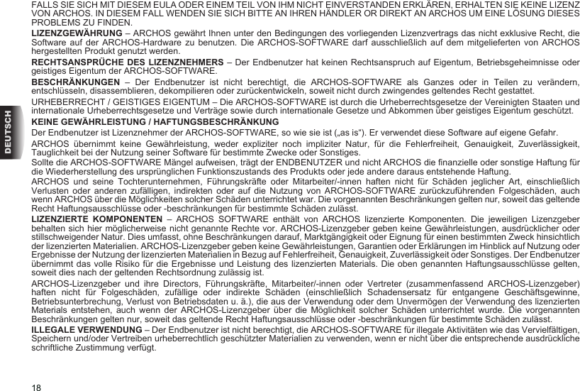 18DEUTSCHFALLS SIE SICH MIT DIESEM EULA ODER EINEM TEIL VON IHM NICHT EINVERSTANDEN ERKLÄREN, ERHALTEN SIE KEINE LIZENZ VON ARCHOS. IN DIESEM FALL WENDEN SIE SICH BITTE AN IHREN HÄNDLER OR DIREKT AN ARCHOS UM EINE LÖSUNG DIESES PROBLEMS ZU FINDEN.LIZENZGEWÄHRUNG – ARCHOS gewährt Ihnen unter den Bedingungen des vorliegenden Lizenzvertrags das nicht exklusive Recht, die Software auf der ARCHOS-Hardware  zu  benutzen.  Die  ARCHOS-SOFTWARE  darf  ausschließlich  auf  dem  mitgelieferten  von  ARCHOS hergestellten Produkt genutzt werden. RECHTSANSPRÜCHE DES LIZENZNEHMERS – Der Endbenutzer hat keinen Rechtsanspruch auf Eigentum, Betriebsgeheimnisse oder geistiges Eigentum der ARCHOS-SOFTWARE. BESCHRÄNKUNGEN  –  Der  Endbenutzer  ist  nicht  berechtigt,  die  ARCHOS-SOFTWARE  als  Ganzes  oder  in  Teilen  zu  verändern, entschlüsseln, disassemblieren, dekompilieren oder zurückentwickeln, soweit nicht durch zwingendes geltendes Recht gestattet.URHEBERRECHT / GEISTIGES EIGENTUM – Die ARCHOS-SOFTWARE ist durch die Urheberrechtsgesetze der Vereinigten Staaten und internationale Urheberrechtsgesetze und Verträge sowie durch internationale Gesetze und Abkommen über geistiges Eigentum geschützt. KEINE GEWÄHRLEISTUNG / HAFTUNGSBESCHRÄNKUNGDer Endbenutzer ist Lizenznehmer der ARCHOS-SOFTWARE, so wie sie ist („as is“). Er verwendet diese Software auf eigene Gefahr. ARCHOS  übernimmt  keine  Gewährleistung,  weder  expliziter  noch  impliziter  Natur,  für  die  Fehlerfreiheit,  Genauigkeit,  Zuverlässigkeit, Tauglichkeit bei der Nutzung seiner Software für bestimmte Zwecke oder Sonstiges. Sollte die ARCHOS-SOFTWARE Mängel aufweisen, trägt der ENDBENUTZER und nicht ARCHOS die nanzielle oder sonstige Haftung für die Wiederherstellung des ursprünglichen Funktionszustands des Produkts oder jede andere daraus entstehende Haftung.ARCHOS  und  seine  Tochterunternehmen,  Führungskräfte  oder  Mitarbeiter/-innen  haften  nicht  für  Schäden  jeglicher  Art,  einschließlich Verlusten  oder  anderen  zufälligen,  indirekten  oder  auf  die  Nutzung  von  ARCHOS-SOFTWARE  zurückzuführenden  Folgeschäden,  auch wenn ARCHOS über die Möglichkeiten solcher Schäden unterrichtet war. Die vorgenannten Beschränkungen gelten nur, soweit das geltende Recht Haftungsausschlüsse oder -beschränkungen für bestimmte Schäden zulässt. LIZENZIERTE KOMPONENTEN –  ARCHOS  SOFTWARE  enthält  von  ARCHOS  lizenzierte  Komponenten.  Die  jeweiligen  Lizenzgeber behalten sich hier möglicherweise nicht genannte Rechte vor. ARCHOS-Lizenzgeber geben keine Gewährleistungen, ausdrücklicher oder stillschweigender Natur. Dies umfasst, ohne Beschränkungen darauf, Marktgängigkeit oder Eignung für einen bestimmten Zweck hinsichtlich der lizenzierten Materialien. ARCHOS-Lizenzgeber geben keine Gewährleistungen, Garantien oder Erklärungen im Hinblick auf Nutzung oder Ergebnisse der Nutzung der lizenzierten Materialien in Bezug auf Fehlerfreiheit, Genauigkeit, Zuverlässigkeit oder Sonstiges. Der Endbenutzer übernimmt das volle Risiko für die Ergebnisse und Leistung des lizenzierten Materials. Die oben genannten Haftungsausschlüsse gelten, soweit dies nach der geltenden Rechtsordnung zulässig ist. ARCHOS-Lizenzgeber  und  ihre  Directors,  Führungskräfte,  Mitarbeiter/-innen  oder  Vertreter  (zusammenfassend  ARCHOS-Lizenzgeber) haften  nicht  für  Folgeschäden,  zufällige  oder  indirekte  Schäden  (einschließlich  Schadensersatz  für  entgangene  Geschäftsgewinne, Betriebsunterbrechung, Verlust von Betriebsdaten u. ä.), die aus der Verwendung oder dem Unvermögen der Verwendung des lizenzierten Materials  entstehen,  auch  wenn  der  ARCHOS-Lizenzgeber  über  die  Möglichkeit  solcher  Schäden  unterrichtet  wurde.  Die  vorgenannten Beschränkungen gelten nur, soweit das geltende Recht Haftungsausschlüsse oder -beschränkungen für bestimmte Schäden zulässt. ILLEGALE VERWENDUNG – Der Endbenutzer ist nicht berechtigt, die ARCHOS-SOFTWARE für illegale Aktivitäten wie das Vervielfältigen, Speichern und/oder Vertreiben urheberrechtlich geschützter Materialien zu verwenden, wenn er nicht über die entsprechende ausdrückliche schriftliche Zustimmung verfügt.