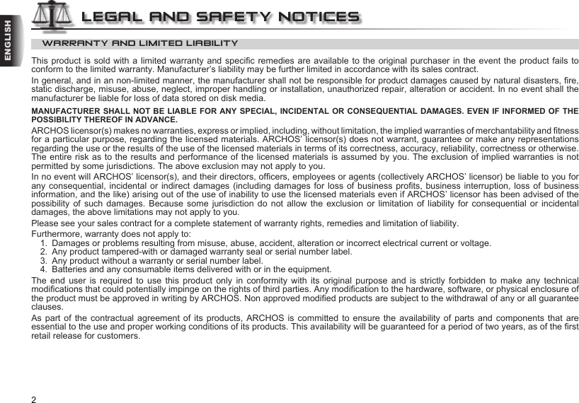 2ENGLISHWARRANTY AND LIMITED LIABILITYThis product is sold with a limited warranty and specic remedies are available to the original purchaser in the event the product fails  to conform to the limited warranty. Manufacturer’s liability may be further limited in accordance with its sales contract.In general, and in an non-limited manner, the manufacturer shall not be responsible for product damages caused by natural disasters, re, static discharge, misuse, abuse, neglect, improper handling or installation, unauthorized repair, alteration or accident. In no event shall the manufacturer be liable for loss of data stored on disk media.MANUFACTURER SHALL NOT BE LIABLE FOR ANY SPECIAL, INCIDENTAL OR CONSEQUENTIAL DAMAGES. EVEN IF INFORMED OF THE POSSIBILITY THEREOF IN ADVANCE.ARCHOS licensor(s) makes no warranties, express or implied, including, without limitation, the implied warranties of merchantability and tness for a particular purpose, regarding the licensed materials. ARCHOS’ licensor(s) does not warrant, guarantee or make any representations regarding the use or the results of the use of the licensed materials in terms of its correctness, accuracy, reliability, correctness or otherwise. The entire risk as to the results and performance of the licensed materials is assumed by you. The exclusion of implied warranties is not permitted by some jurisdictions. The above exclusion may not apply to you.In no event will ARCHOS’ licensor(s), and their directors, ofcers, employees or agents (collectively ARCHOS’ licensor) be liable to you for any consequential, incidental or indirect damages (including damages for loss of business prots, business interruption, loss of business information, and the like) arising out of the use of inability to use the licensed materials even if ARCHOS’ licensor has been advised of the possibility of such damages. Because some jurisdiction do not allow the exclusion or limitation of liability for consequential  or  incidental damages, the above limitations may not apply to you.Please see your sales contract for a complete statement of warranty rights, remedies and limitation of liability.Furthermore, warranty does not apply to:1.  Damages or problems resulting from misuse, abuse, accident, alteration or incorrect electrical current or voltage.2.  Any product tampered-with or damaged warranty seal or serial number label.3.  Any product without a warranty or serial number label.4.  Batteries and any consumable items delivered with or in the equipment.The  end  user  is required  to  use  this  product  only  in  conformity  with  its  original  purpose  and  is  strictly  forbidden  to  make  any  technical modications that could potentially impinge on the rights of third parties. Any modication to the hardware, software, or physical enclosure of the product must be approved in writing by ARCHOS. Non approved modied products are subject to the withdrawal of any or all guarantee clauses.As part  of  the  contractual  agreement of its products, ARCHOS  is  committed  to  ensure the availability of parts  and  components  that are essential to the use and proper working conditions of its products. This availability will be guaranteed for a period of two years, as of the rst retail release for customers.LEGAL AND SAFETY NOTICES