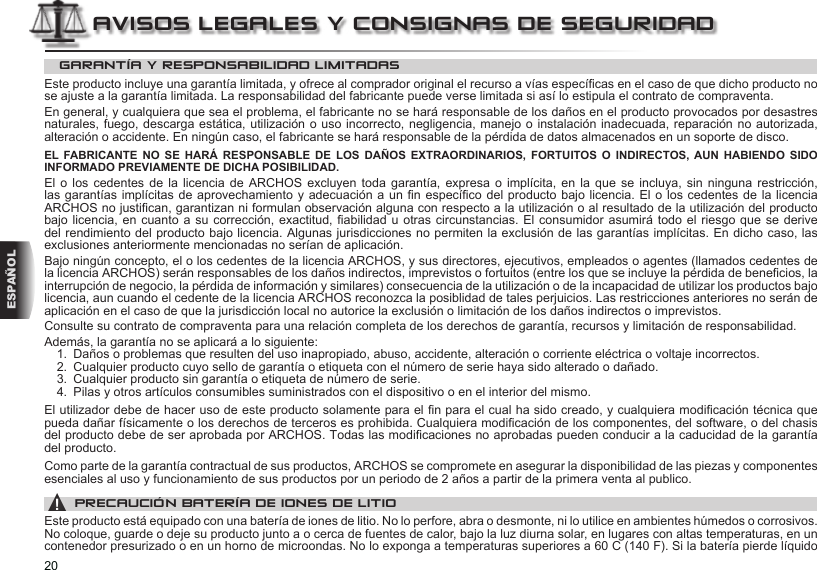 20ESPAÑOLAVISOS LEGALES Y CONSIGNAS DE SEGURIDADGARANTÍA Y RESPONSABILIDAD LIMITADASEste producto incluye una garantía limitada, y ofrece al comprador original el recurso a vías especícas en el caso de que dicho producto no se ajuste a la garantía limitada. La responsabilidad del fabricante puede verse limitada si así lo estipula el contrato de compraventa.En general, y cualquiera que sea el problema, el fabricante no se hará responsable de los daños en el producto provocados por desastres naturales, fuego, descarga estática, utilización o uso incorrecto, negligencia, manejo o instalación inadecuada, reparación no autorizada, alteración o accidente. En ningún caso, el fabricante se hará responsable de la pérdida de datos almacenados en un soporte de disco.EL FABRICANTE NO SE HARÁ RESPONSABLE DE LOS DAÑOS EXTRAORDINARIOS, FORTUITOS O INDIRECTOS, AUN HABIENDO SIDO INFORMADO PREVIAMENTE DE DICHA POSIBILIDAD.El o los cedentes de la licencia de ARCHOS excluyen toda garantía, expresa o implícita, en la que se incluya,  sin  ninguna  restricción, las garantías implícitas  de aprovechamiento y adecuación a un n  especíco del producto bajo licencia. El o los cedentes de la licencia ARCHOS no justican, garantizan ni formulan observación alguna con respecto a la utilización o al resultado de la utilización del producto bajo licencia, en cuanto a su corrección, exactitud, abilidad u  otras circunstancias.  El consumidor  asumirá todo el riesgo que se derive del rendimiento del producto bajo licencia. Algunas jurisdicciones no permiten la exclusión de las garantías implícitas. En dicho caso, las exclusiones anteriormente mencionadas no serían de aplicación.Bajo ningún concepto, el o los cedentes de la licencia ARCHOS, y sus directores, ejecutivos, empleados o agentes (llamados cedentes de la licencia ARCHOS) serán responsables de los daños indirectos, imprevistos o fortuitos (entre los que se incluye la pérdida de benecios, la interrupción de negocio, la pérdida de información y similares) consecuencia de la utilización o de la incapacidad de utilizar los productos bajo licencia, aun cuando el cedente de la licencia ARCHOS reconozca la posiblidad de tales perjuicios. Las restricciones anteriores no serán de aplicación en el caso de que la jurisdicción local no autorice la exclusión o limitación de los daños indirectos o imprevistos.Consulte su contrato de compraventa para una relación completa de los derechos de garantía, recursos y limitación de responsabilidad.Además, la garantía no se aplicará a lo siguiente:1.  Daños o problemas que resulten del uso inapropiado, abuso, accidente, alteración o corriente eléctrica o voltaje incorrectos.2.  Cualquier producto cuyo sello de garantía o etiqueta con el número de serie haya sido alterado o dañado.3.  Cualquier producto sin garantía o etiqueta de número de serie.4.  Pilas y otros artículos consumibles suministrados con el dispositivo o en el interior del mismo.El utilizador debe de hacer uso de este producto solamente para el n para el cual ha sido creado, y cualquiera modicación técnica que pueda dañar físicamente o los derechos de terceros es prohibida. Cualquiera modicación de los componentes, del software, o del chasis del producto debe de ser aprobada por ARCHOS. Todas las modicaciones no aprobadas pueden conducir a la caducidad de la garantía del producto.Como parte de la garantía contractual de sus productos, ARCHOS se compromete en asegurar la disponibilidad de las piezas y componentes esenciales al uso y funcionamiento de sus productos por un periodo de 2 años a partir de la primera venta al publico.▲! PRECAUCIÓN BATERÍA DE IONES DE LITIOEste producto está equipado con una batería de iones de litio. No lo perfore, abra o desmonte, ni lo utilice en ambientes húmedos o corrosivos. No coloque, guarde o deje su producto junto a o cerca de fuentes de calor, bajo la luz diurna solar, en lugares con altas temperaturas, en un contenedor presurizado o en un horno de microondas. No lo exponga a temperaturas superiores a 60 C (140 F). Si la batería pierde líquido 