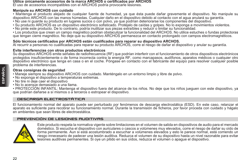 22ESPAÑOLUtilice únicamente accesorios de la marca ARCHOS o certicados por ARCHOSEl uso de accesorios incompatibles con el ARCHOS podría provocarle lesiones.  Manipule su ARCHOS con cuidado•  Mantenga  el  producto  alejado de  cualquier  fuente  de humedad,  ya  que  ésta puede  dañar  gravemente  el dispositivo.  No  manipule  su dispositivo ARCHOS con las manos húmedas. Cualquier daño en el dispositivo debido al contacto con el agua anulará su garantía.• No use ni guarde su producto en lugares sucios o con polvo, ya que podrían deteriorarse los componentes del dispositivo.• Su producto ARCHOS es un dispositivo electrónico sosticado. Protéjalo de caídas y golpes. No lo exponga a movimientos violentos.• No pinte este producto. De lo contrario, podría inutilizar sus piezas extraíbles y reducir o limitar su funcionalidad.• Los productos que crean un campo magnético podrían obstaculizar la funcionalidad del ARCHOS. No utilice estuches o fundas protectoras que tengan cierre magnético. No deje que su dispositivo ARCHOS permanezca en contacto prolongado con campos electromagnéticos.Sólo técnicos certicados por ARCHOS están cualicados para reparar su dispositivo ARCHOS.Al recurrir a personas no cualicadas para reparar su producto ARCHOS, corre el riesgo de dañar el dispositivo y anular su garantía.Evite interferencias con otros productos electrónicosSu dispositivo ARCHOS emite señales de radiofrecuencia (RF) que podrían interferir con el funcionamiento de otros dispositivos electrónicos protegidos insucientemente o de forma incorrecta contra la energía RF, como marcapasos, audífonos, aparatos médicos o cualquier otro dispositivo electrónico que tenga en casa o en el coche. Póngase en contacto con el fabricante del equipo para resolver cualquier posible problema de interferencias.Otras consignas de seguridad• Maneje siempre su dispositivo ARCHOS con cuidado. Manténgalo en un entorno limpio y libre de polvo.• No exponga el dispositivo a temperaturas extremas.• No tire ni deje caer el dispositivo• No lo acerque demasiado a una llama.• PROTECCIÓN INFANTIL: Mantenga el dispositivo fuera del alcance de los niños. No deje que los niños jueguen con este dispositivo, ya que podrían dañarse a sí mismos o a terceros o estropear el dispositivo.DESCARGA ELECTROSTÁTICAEl funcionamiento  normal del aparato  puede  ser perturbado por  fenómenos de descarga  electrostática (ESD). En  este  caso, relanzar el aparato es suciente para recobrar su funcionamiento normal. Durante la transmisión de cheros, por favor proceda con cuidado y hágalo en ambientes que sean libres de electroestática.PREVENCIÓN DE LESIONES AUDITIVASEste producto respeta la normativa vigente sobre limitaciones en el volumen de salida en dispositivos de audio para el mercado doméstico. Si escucha el dispositivo con auriculares o cascos a volúmenes muy elevados, corre el riesgo de dañar su oído de forma permanente. Aun si está acostumbrado a escuchar a volúmenes elevados y esto le parece normal, está corriendo un riesgo innecesario de padecer una lesión auditiva. Reduzca el volumen de su dispositivo hasta un nivel razonable para evitar lesiones auditivas permanentes. Si oye un pitido en sus oídos, reduzca el volumen o apague el dispositivo. 