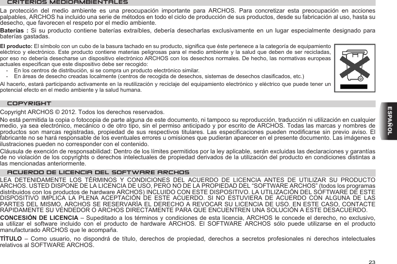 23ESPAÑOLCRITERIOS MEDIOAMBIENTALESLa  protección  del  medio  ambiente  es  una  preocupación  importante  para  ARCHOS.  Para  concretizar  esta  preocupación  en  acciones palpables, ARCHOS ha incluido una serie de métodos en todo el ciclo de producción de sus productos, desde su fabricación al uso, hasta su desecho, que favorecen el respeto por el medio ambiente.Baterías : Si  su  producto  contiene  baterías  extraíbles,  debería desecharlas exclusivamente  en  un  lugar  especialmente  designado para baterías gastadas.El producto: El símbolo con un cubo de la basura tachado en su producto, signica que éste pertenece a la categoría de equipamiento eléctrico y electrónico. Este producto contiene materias peligrosas para el medio ambiente y la salud que deben de ser recicladas, por eso no debería desecharse un dispositivo electrónico ARCHOS con los desechos normales. De hecho, las normativas europeas actuales especican que este dispositivo debe ser recogido:-  En los centros de distribución, si se compra un producto electrónico similar.-  En áreas de desecho creadas localmente (centros de recogida de desechos, sistemas de desechos clasicados, etc.)Al hacerlo, estará participando activamente en la reutilización y reciclaje del equipamiento electrónico y eléctrico que puede tener un potencial efecto en el medio ambiente y la salud humana.COPYRIGHTCopyright ARCHOS © 2012. Todos los derechos reservados.No está permitida la copia o fotocopia de parte alguna de este documento, ni tampoco su reproducción, traducción ni utilización en cualquier medio, ya sea electrónico, mecánico o de otro tipo, sin el permiso anticipado y por escrito de ARCHOS. Todas las marcas y nombres de productos son marcas registradas,  propiedad  de  sus  respectivos  titulares.  Las  especicaciones  pueden  modicarse sin previo aviso. El fabricante no se hará responsable de los eventuales errores u omisiones que pudieran aparecer en el presente documento. Las imágenes e ilustraciones pueden no corresponder con el contenido.Cláusula de exención de responsabilidad: Dentro de los límites permitidos por la ley aplicable, serán excluidas las declaraciones y garantías de no violación de los copyrights o derechos intelectuales de propiedad derivados de la utilización del producto en condiciones distintas a las mencionadas anteriormente.ACUERDO DE LICENCIA DEL SOFTWARE ARCHOSLEA DETENIDAMENTE LOS TÉRMINOS Y CONDICIONES DEL ACUERDO DE LICENCIA ANTES DE UTILIZAR SU PRODUCTO ARCHOS. USTED DISPONE DE LA LICENCIA DE USO, PERO NO DE LA PROPIEDAD DEL “SOFTWARE ARCHOS” (todos los programas distribuidos con los productos de hardware ARCHOS) INCLUIDO CON ESTE DISPOSITIVO. LA UTILIZACIÓN DEL SOFTWARE DE ESTE DISPOSITIVO  IMPLICA  LA  PLENA  ACEPTACIÓN  DE  ESTE  ACUERDO.  SI  NO  ESTUVIERA  DE  ACUERDO  CON  ALGUNA  DE  LAS PARTES DEL MISMO, ARCHOS SE RESERVARÍA EL DERECHO A REVOCAR SU LICENCIA DE USO. EN ESTE CASO, CONTACTE RÁPIDAMENTE SU VENDEDOR O ARCHOS DIRECTAMENTE PARA QUE ENCUENTREN UNA SOLUCIÓN A ESTE DESACUERDO.CONCESIÓN DE LICENCIA – Supeditado a los términos y condiciones de esta licencia, ARCHOS le concede el derecho, no exclusivo, a  utilizar  el  software  incluido  con  el  producto  de  hardware  ARCHOS.  El  SOFTWARE  ARCHOS  sólo  puede  utilizarse  en  el  producto manufacturado ARCHOS que le acompaña. TÍTULO  –  Como  usuario,  no  dispondrá  de  título,  derechos  de  propiedad,  derechos  a  secretos  profesionales  ni  derechos  intelectuales relativos al SOFTWARE ARCHOS.