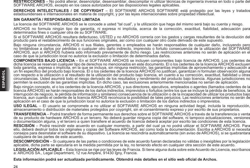 24ESPAÑOLRESTRICCIONES – No podrá alterar, desencriptar, desensamblar, descompilar ni utilizar técnicas de ingeniería inversa en todo o parte del SOFTWARE ARCHOS, excepto en los casos autorizados por las disposiciones legales aplicables.DERECHOS INTELECTUALES / DE COPYRIGHT –  El  SOFTWARE  ARCHOS  SOFTWARE  está  protegido  por  las  leyes  y  tratados estadounidenses e internacionales en materia de copyright, y por las leyes internacionales sobre propiedad intelectual. SIN GARANTÍA / RESPONSABILIDAD LIMITADALa licencia del SOFTWARE ARCHOS se le concede a usted “tal cual”, y la utilización que haga del mismo será bajo su cuenta y riesgo.ARCHOS  no  formula  ningún  tipo  de  garantía,  ni  expresa  ni  implícita,  acerca  de  la  corrección,  exactitud,  abilidad,  adecuación  para determinados nes o cualquier otra de su SOFTWARE.Si el SOFTWARE ARCHOS resultara defectuoso, USTED y no ARCHOS correría con los gastos y cargas resultantes de la devolución del producto para el restablecimiento de sus funciones originales, así como con cualquier otro coste derivado de este supuesto. Bajo  ninguna  circunstancia,  ARCHOS  ni  sus liales,  gerentes  o  empleados  se  harán  responsables  de  cualquier  daño,  incluyendo pero no limitándose a daños por pérdidas o cualquier otro daño indirecto, imprevisto o fortuito consecuencia de la utilización del SOFTWARE ARCHOS, aun si ARCHOS hubiera sido informado previamente de dicho riesgo. Las restricciones anteriores no serán de aplicación en el caso de que la jurisdicción local no autorice la exclusión o limitación de determinados daños.COMPONENTES BAJO LICENCIA – En el SOFTWARE ARCHOS se incluyen componentes bajo licencia de ARCHOS. Los cedentes de dicha licencia se reservan cualquier tipo de derechos no mencionados en este documento. El o los cedentes de la licencia ARCHOS excluyen toda garantía, expresa o implícita, en la que se incluya, sin ninguna restricción, las garantías implícitas de aprovechamiento y adecuación a un n especíco del producto bajo licencia. El o los cedentes de la licencia ARCHOS no justican, garantizan ni formulan observación alguna con respecto a la utilización o al resultado de la utilización del producto bajo licencia, en cuanto a su corrección, exactitud, abilidad u otras circunstancias. Usted asumirá todo el riesgo derivado de los resultados y rendimiento del producto bajo licencia. Algunas jurisdicciones no permiten la exclusión de las garantías implícitas. En dicho caso, las exclusiones anteriormente mencionadas no serían de aplicación.Bajo ningún concepto, el o los cedentes de la licencia ARCHOS, y sus directores, ejecutivos, empleados o agentes (llamados cedentes de la licencia ARCHOS) se harán responsables de los daños indirectos, imprevistos o fortuitos (entre los que se incluye la pérdida de benecios, la interrupción de negocio, le pérdida de información y similares) consecuencia de la utilización o de la incapacidad de utilizar los productos bajo licencia, aun cuando el cedente de la licencia ARCHOS reconozca la posibilidad de tales perjuicios. Las restricciones anteriores no serán de aplicación en el caso de que la jurisdicción local no autorice la exclusión o limitación de los daños indirectos o imprevistos.USO ILEGAL – El  usuario  se  compromete a  no  utilizar el  SOFTWARE  ARCHOS  en  ninguna  actividad  ilegal,  incluida  la  reproducción, almacenamiento o distribución de materiales protegidos por coypright, sin el consentimiento expreso y por escrito de sus propietarios.TRANSFERENCIA – Podrá transferir de forma permanente sus derechos sobre el SOFTWARE ARCHOS a través de la transferencia o venta de su producto de hardware ARCHOS a un tercero. No deberá guardar ninguna copia del software, ni tampoco actualizaciones, versiones o documentación alguna, y el tercero a quien transere el acuerdo de licencia deberá aceptar por escrito las condiciones de esta licencia.RESCISIÓN – Podrá rescindir este acuerdo en cualquier momento, a partir del cual ya no podrá utilizar el SOFTWARE ARCHOS. Para ello, deberá destruir todos los originales y copias del Software ARCHOS, así como toda la documentación. Escriba a ARCHOS si necesita consejos para desinstalar el software de su dispositivo. La licencia se rescindiría automáticamente (sin aviso de ARCHOS), si se quebrantara cualquiera de las partes de este acuerdo. DESCOMPOSICIÓN – Si cualquiera de las partes o condiciones de este acuerdo fueran declaradas no válidas o inexigibles por la legislación aplicable, dicha parte se ejecutaría en la medida permitida por la ley, no teniendo efecto en cualquier otra sección de este acuerdo.LEGISLACIÓN APLICABLE – Esta licencia se rige por las leyes de Francia. Si tiene alguna duda sobre este Acuerdo de Licencia, escríbanos a: ARCHOS SA., Legal Department, 12 rue Ampère, 91430 Igny, Francia.Esta información podrá ser actualizada periódicamente. Obtendrá más detalles en el sitio web ocial de Archos.