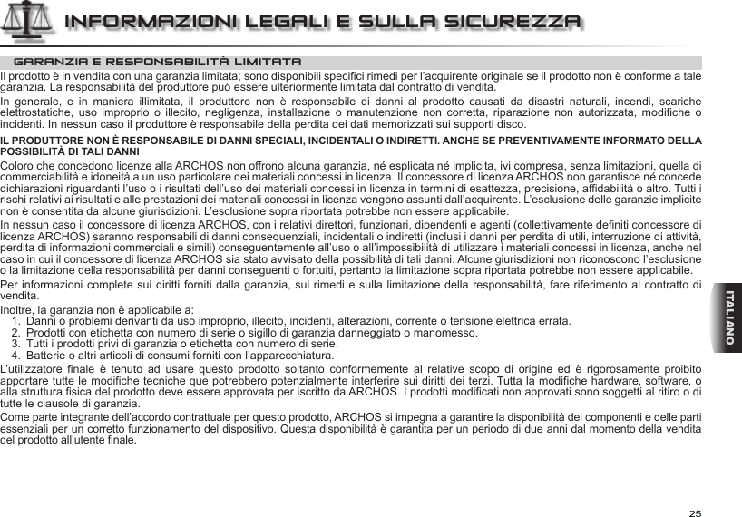 25ITALIANOGARANZIA E RESPONSABILITÀ LIMITATAIl prodotto è in vendita con una garanzia limitata; sono disponibili specifici rimedi per l’acquirente originale se il prodotto non è conforme a tale garanzia. La responsabilità del produttore può essere ulteriormente limitata dal contratto di vendita.In  generale,  e  in  maniera  illimitata,  il  produttore  non  è  responsabile  di  danni  al  prodotto  causati  da  disastri  naturali,  incendi,  scariche elettrostatiche,  uso  improprio  o  illecito,  negligenza,  installazione  o  manutenzione  non  corretta,  riparazione  non  autorizzata,  modifiche  o incidenti. In nessun caso il produttore è responsabile della perdita dei dati memorizzati sui supporti disco.IL PRODUTTORE NON È RESPONSABILE DI DANNI SPECIALI, INCIDENTALI O INDIRETTI. ANCHE SE PREVENTIVAMENTE INFORMATO DELLA POSSIBILITÀ DI TALI DANNIColoro che concedono licenze alla ARCHOS non offrono alcuna garanzia, né esplicata né implicita, ivi compresa, senza limitazioni, quella di commerciabilità e idoneità a un uso particolare dei materiali concessi in licenza. Il concessore di licenza ARCHOS non garantisce né concede dichiarazioni riguardanti l’uso o i risultati dell’uso dei materiali concessi in licenza in termini di esattezza, precisione, affidabilità o altro. Tutti i rischi relativi ai risultati e alle prestazioni dei materiali concessi in licenza vengono assunti dall’acquirente. L’esclusione delle garanzie implicite non è consentita da alcune giurisdizioni. L’esclusione sopra riportata potrebbe non essere applicabile.In nessun caso il concessore di licenza ARCHOS, con i relativi direttori, funzionari, dipendenti e agenti (collettivamente definiti concessore di licenza ARCHOS) saranno responsabili di danni consequenziali, incidentali o indiretti (inclusi i danni per perdita di utili, interruzione di attività, perdita di informazioni commerciali e simili) conseguentemente all’uso o all’impossibilità di utilizzare i materiali concessi in licenza, anche nel caso in cui il concessore di licenza ARCHOS sia stato avvisato della possibilità di tali danni. Alcune giurisdizioni non riconoscono l’esclusione o la limitazione della responsabilità per danni conseguenti o fortuiti, pertanto la limitazione sopra riportata potrebbe non essere applicabile.Per informazioni complete sui diritti forniti dalla garanzia, sui rimedi e sulla limitazione della responsabilità, fare riferimento al contratto di vendita.Inoltre, la garanzia non è applicabile a:1.  Danni o problemi derivanti da uso improprio, illecito, incidenti, alterazioni, corrente o tensione elettrica errata.2.  Prodotti con etichetta con numero di serie o sigillo di garanzia danneggiato o manomesso.3.  Tutti i prodotti privi di garanzia o etichetta con numero di serie.4.  Batterie o altri articoli di consumi forniti con l’apparecchiatura.L’utilizzatore  finale  è  tenuto  ad  usare  questo  prodotto  soltanto  conformemente  al  relative  scopo  di  origine  ed  è  rigorosamente  proibito apportare tutte le modifiche tecniche que potrebbero potenzialmente interferire sui diritti dei terzi. Tutta la modifiche hardware, software, o alla struttura fisica del prodotto deve essere approvata per iscritto da ARCHOS. I prodotti modificati non approvati sono soggetti al ritiro o di tutte le clausole di garanzia.Come parte integrante dell’accordo contrattuale per questo prodotto, ARCHOS si impegna a garantire la disponibilità dei componenti e delle parti essenziali per un corretto funzionamento del dispositivo. Questa disponibilità è garantita per un periodo di due anni dal momento della vendita del prodotto all’utente finale.INFORMAZIONI LEGALI E SULLA SICUREZZA